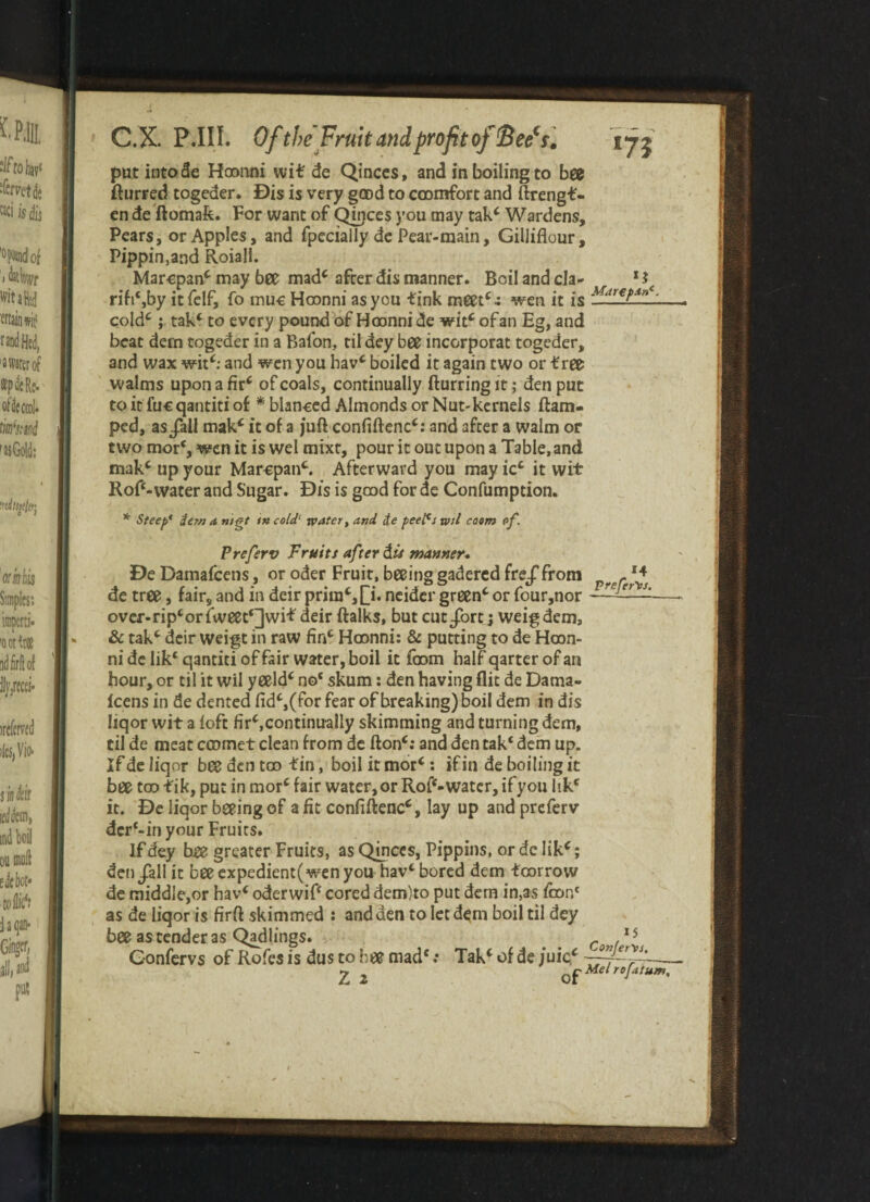 put into de Hoonni wit de Qinces, and in boiling to bee fturred togeder. Dis is very good to ccomfort and ftrengf - en de ftomafe. For want of Qinces you may tak* Wardens, Pears, or Apples, and fpecially de Pear-main, Gilliflour, Pippin,and Roiall. Marcpan* may bee mad* after dis manner. Boil and cla- rifi‘,by itfelf, fo muc Hoonni as you fink meet*.: wen it is cold*; tak* to every pound of Hoonni de wit* of an Eg, and beat dein togeder in a Balon, til dey bee incorporat togeder, and wax wit*: and wen you hav* boiled it again two or free walms upon a fir* of coals, continually fturring it ,* den put to it fuc qantiti of * blanced Almonds or Nut-kernels flam- ped, as Jail mak* it of a juft confiftenc*: and after a walm or two mor*, wen it is wel mixr, pour it out upon a Table, and mak* up your Marcpan*. Afterward you may ic* it wit Roft-water and Sugar. Dis is good for de Confumption. Marepanl * Steep* dew a mgt in cold' water, and de peePs wd coom of. Preferv Fruits after dis manner. De Damafcens, or oder Fruit, beeing gadered freJTfrom r 14 de tree, fairs and in deir prira*,[T. neider green* or four,nor — over-np*orfweec*]wif deir ftalks, but cut Jbrt ; weigdem, & tak* deir weigt in raw fin* Hoonni: & putting to de Hoon¬ ni delik* qantiti of fair water, boil it loom half qarterofan hour, or til it wil yeeld* no* skum: den having flit de Dama- Icens in de dented fid*,(for fear of breaking) boil dem in dis liqor wit a {oft fir*,continually skimming and turning dem, til de meat ccomet clean from de fton*: and den tak* dem up. If de liqor bee den too fin, boil it mor*: if in de boiling it bee too f ik, put in mor* fair water, or Rof‘- water, if you lik* it. De liqor beeing of a fit confiftenc*, lay up and preferv der‘-in your Fruits. If dey bee greater Fruits, as Qmces, Pippins, or dc lik*; den Jail it beeexpedient(wenyou hav* bored dem fcorrow de middle,or hav* oderwif* cored dem)to put dem in,as firm1 as de liqor is firft skimmed : and den to let dem boil til dey bee as tender as Qadlings. r 15 Gonfervs of Rofes is dus to bee mad* .• Tak* of de /uic* -~TiV~ <2 ^ Mel rojatum