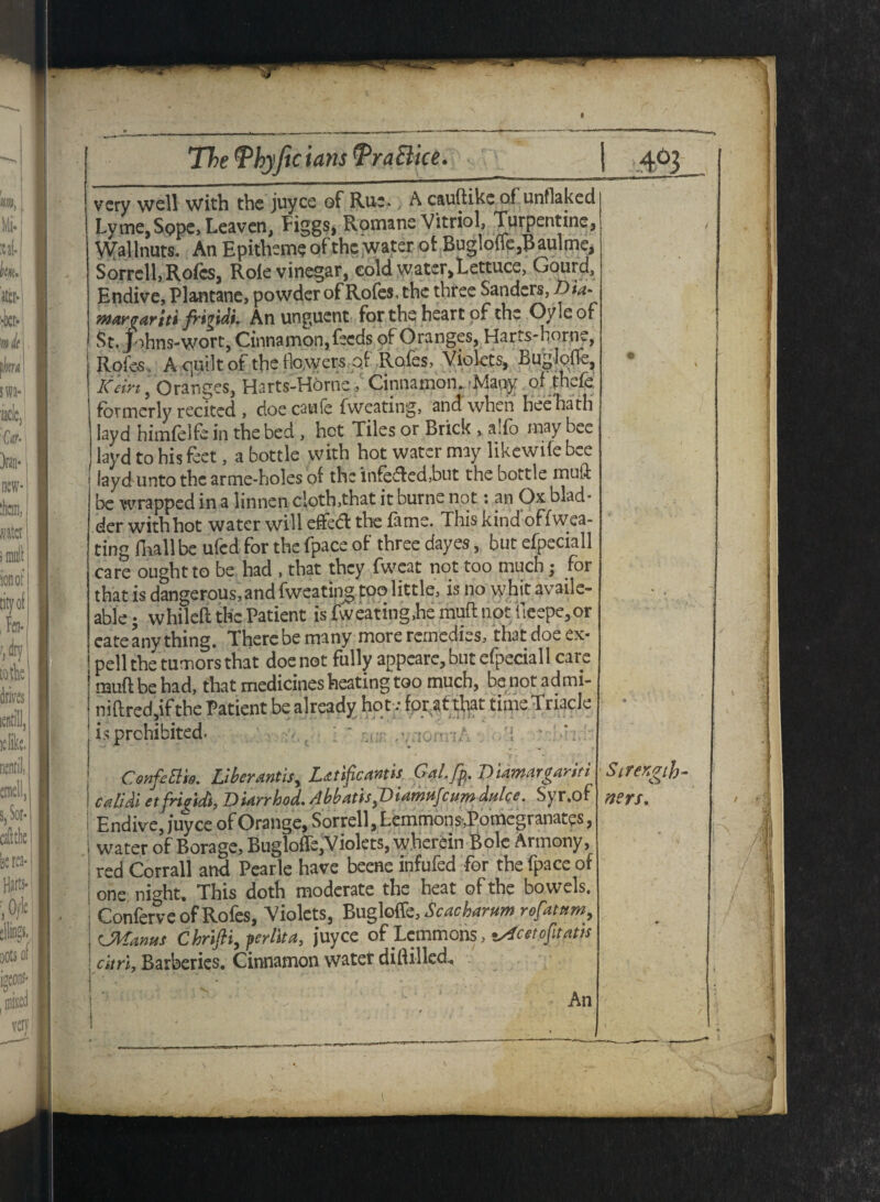 9 The (Phyjic tans 'PraElice. very well with the juyee of Rue. A cauftikeof unflaked Lyme,Sope, Leaven, Piggs, Rpmane Vitriol, Turpentine, Wallnuts. An Epitheme of the water of Bugloffe,Baulme, Sorrell, Rofes, Role vinegar, cold water.Lettuce, Gourd, Endive, Plantanc, powder of Rofes, the three Sanders, Dm- warcariti frigidi. An unguent for the heart of the Oyleof St. johns-wort, Cinnamon, feeds of Oranges, Harts-home, Rofes, A quilt of the flowers of Rofes, Violets, Bugloffe, keirt, Oranges, Harts-Horne . Cinnamon..'Many of thefe formerly recited , doe cawfe fweating, and when heehath layd himfdfe in the bed , hot Tiles or Brick , ado may bee layd to his feet, a bottle with hot water may likewife bee layd unto the arme-holes of the infefled,but the bottle muff be wrapped in a linnen doth,that it burne not: an Ox blad¬ der with hot water will efieflt the fame. This kind offwea- ting fliall be ufed for the fpace of three dayes, but efpeciall care ought to be had , that they fweat not too much; for that is dangerous,and fweating too little, is no whit availe- able; whileft the Patient is fweating,he muft not iieepe,pr cate any thing. There be many more remedies, that doe ex- pell the tumors that doe not fully appeare, but efpeciall care j muft be had, that medicines heating too much, be not ad mi- I niftred,if the Patient be already hot; for at that time Triacle j is prohibited. u:i: ConfeElm. UberArtis, Lsttiftcanth Gal.fp. Biamargariti cetlidi etfrigidi, DUrrhod. Abbatis,Diamufcum dulce. Syr.of Endive, juyee of Orange, Sorrell, Lemmons-.Pomcgranates, water of Borage, Bugloffe,Violets, wherein Bole Armony, red Corrall and Pearle have beene infufed for the fpace of one night. This doth moderate the heat of the bowels. Conferve of Rofes, Violets, Bugloffe, Scacharumrofatnm, LMatws Chrifii, per lit a, juyee of Lemmons, ^cetofitatis citri. Barberies. Cinnamon water diflilled. An Strength >ters.