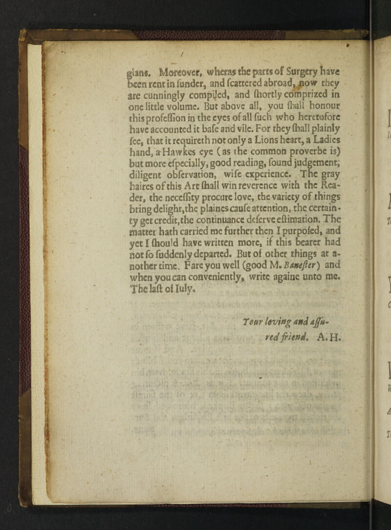 • ' .V * * - ' * . ' f' 1 * I f n ^ -t! Ill fans. Moreover, whetas the parts of Surgery have «en rent in fonder, and fcattered abroad, .now they are cunningly compiled, and (hortly comprized in one little volume. But above all, you (hail honour this profeffion in the eyes of all fuch who heretofore have accounted it bafe and vile. For they (hall plainly fee, that it requireth not only a Lions heart, a Ladies hand, aHawkes eye (as the common proverbc is) but more efpecially, good reading, found judgement, diligent obfervation, wife experience. The gray baires of this Arc (hall win reverence with the Rea¬ der, the neceffity procure love, the variety of things bring delight,the plaincs caufe attention, the certain¬ ty get credit,the continuance deferveeftimation. The mateei hath carried me further then I purpofed, and yet I Qrould have written more, if this bearer had hot lb fuddenly departed. But of other things at a- nother time. Fare you well (good M. Bmtfter) and when you can conveniently, write againe unto me. The laft o( Inly, ' • 7«ur living and affk* red friend, A. H. it*