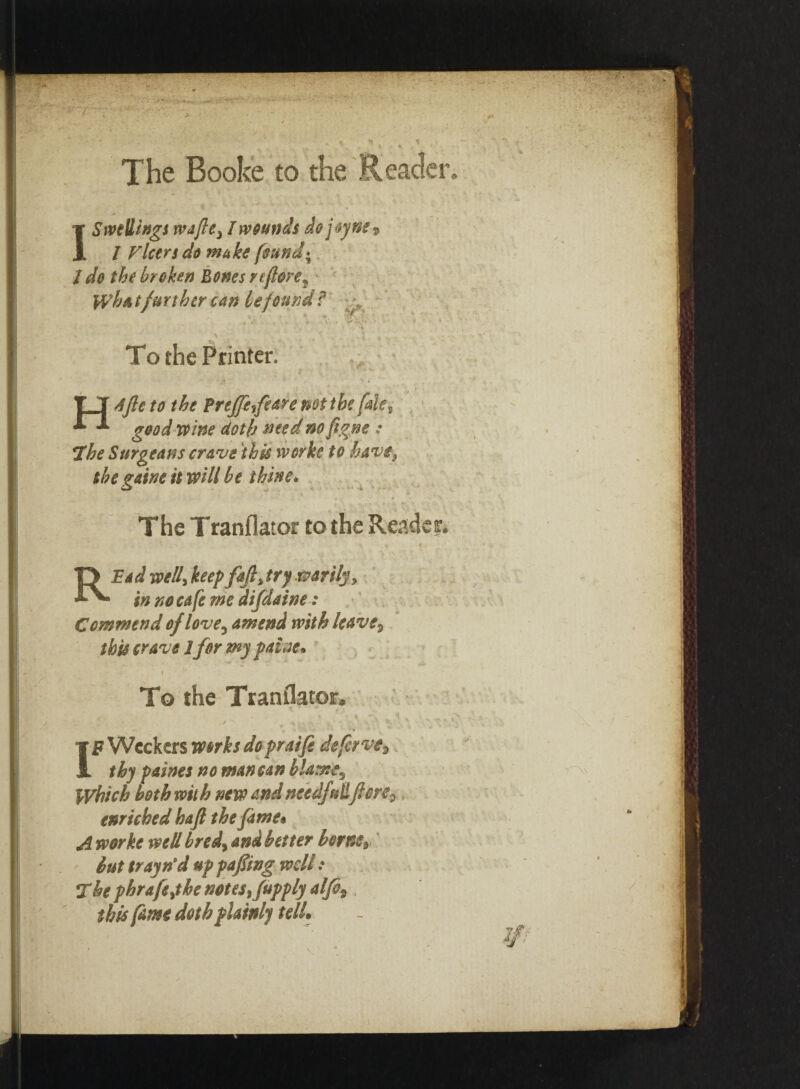 The Booke to the Reader. I Swellings wafted I wounds dojoyne9 I Vleers do make found« / do the broken Bones rtftore^ What further can be found? ^ . • •' ■ • 'v7\‘: To the Printer. T T Afte to the Preffe^feare not the falev good wine doth toted no figne : The Surgeans crave this worke to have* the vaine it will be thine. 4 ‘ < • _ ... •' : ■ .... * . *• ' - ■- • v The Tranflator to the Reader* * ‘/Sf ; - •• r < RBad well, keepfaft* try warily* in no cafe me difdatne: Commend of love3 amend with leave3 this crave 1for my pause* i ■ To the Translator. ^ f: \ v . ..... <: IF Wcckers works dopraife defer ve^ thy paines no man can blame5 Which both with new andneed/uil flore^ enriched haft the fame* A worke well bred> and better borne9, but trayn'd up pafing well: The phrafejthe notes Supply alfi%, this fame doth plainly telL
