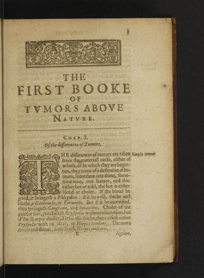 THE FIRST BOOKE OF TTMORS ABOVE •T . •' ' M A T V R E. I. Of the differences ofTumwSo , HE differences oftumors are taken Simple mmh \ from the,, material! caiife^ either of which, or in which they atebegot- t en, they come of a defluxion ot hu° mors, ibmetime one alone, fbme« timemoe, one humor, and that either hot or cold, the hot is either blond or choler. If the bloud be good, it bringeth a Phlegmon : if it beevill, thicke and blacke,a Carbuncleyo r Furuncle, But it it be mortified, then Ipringeth Gangrana^ and Sphetcelpcs, Choler of the gentler fort, purchaieth Eryfefelas without ulceration: but of the fharper choller,if it be alfo thicke,there rifeth either Sryfipelas with an ulcer, of Herpes exedens. The more fcrous and thinne, noun fheth Herpesmiliar is, % - Agame,