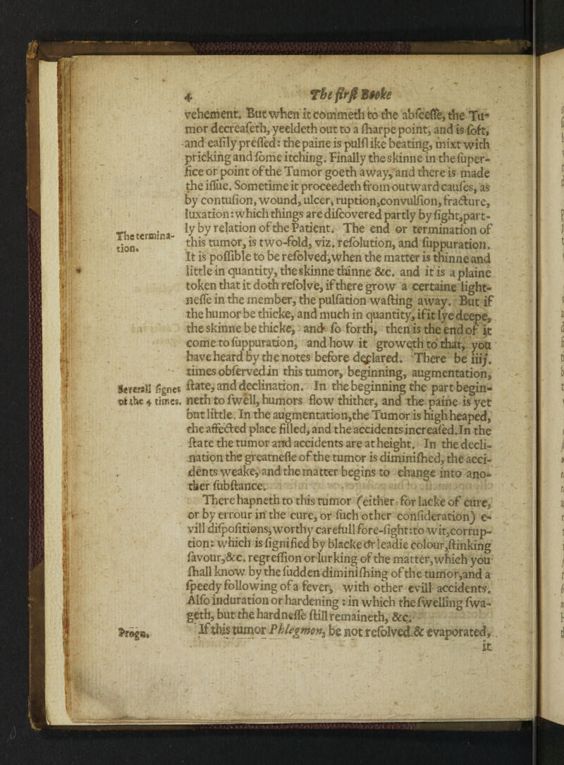 vehement* But when It commeth to the abfceffe? t!ie Tu¬ mor decreafeth, yeddeth out to a fharpe pointy and is fofe -and eafily preffed; the paine is pulfl ike beating, mixt with prickingandibmeitching. Finally the skinne in the fuper- lice or point of the Tumor goeth away, and there is made the iflue. Som etime it proceeded! from outward caufes, as by contufion, wound, ulcer, ruption,convuifion, fradure, luxation; which things aredifcovered partly bylight,part- The tcrmJna- ly by re1ation of the Pat*ent- The end or termination of dcL  this tumor, is two-fold, viz, refblution, and fuppuration. It is poffible to be ref©lved,when the matter is thinne and little in quantity, the skinne thinne &c. and it is aplaine token that it doth reiblve, if there grow a certaine light- neffe in the member, the pulfation wafting away. But if the humor be thicke, and much in quantity, if it lyedeepe, theskinnebe thicbe, and fo forth, then is the end of it come to fuppuration, and how it groweth to that, you have heard by the notes before d^piaredi There beiiij. times ©bfervedin this tumor, beginning, augmentation, i%nc$ itate, and declination. In the beginning the part begin- viihe 4 times, neth to fwell, humors flow thither, and the paine is yet but little. In the au£mentation,the Tumor is high heaped, theaffeded place filled, and the accidents increaledJn the ftate the tumor and accidents are at height. In thedecli- nation the greatnefle of the tumor is diminiftied, the acci¬ dents weake, and the matter begins to change into ano* > ther fubftancei There hapneth to this tumor (either* for lacke of cure, or by errour in the cure, or fuch other confideration) e- vill difpofitions^worthy careful] fore-fight:to wit,corrup¬ tion; which isfignifiedby blacke dr leadie colour^ftinking favour,&c. regreffion or lurking of the matter,which you Iball know by the fudden diminiftiing of the tumor,and a fpeedy following of a fever* with other evill accidents, Alfb induration or hardening s in which the (welling fwa- geth, but thehardneffe ftiliremaineth, &c,# _ &-tbis tumor Phlegmona be not rdolvcC& evaporated,'.