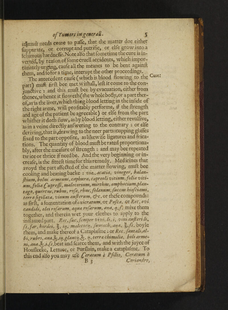 idmuft needs ceme to paffe, that the matter doe either fuppurate, or corrupt and putrifie, or cLe grow into a fdurroushardneffe.Note alio that fometime the cure is in¬ verted, by real on of fome cruell accidents, which impor¬ tunately urging, caufeall the meanes to be Dent aguinit them, and lo for a tipie, interupt the other proceedings. Tire antecedent caufe (which is blood flowing to the cuie part) muft firft bee met w itha'l, left it come to the con- junfUve : and this muft bee by evacuation, either from thence,whence it flo weth (the whole body.or a part ther- of asis’the liver,which thing blood letting in the infide of the right arme, will profitably perforate, if the ftrength and age of the patient be agreeable) or elfe from the part whither it doth flow, as by blood letting, either revulfive, as in a veine direftly anfwering to the contrary : or elfe deriving,that is,drawing to the neer parts-.cupping glaffes fixed to the part oppofite, as likewife ligatures and frica- tions. The quantity of blood muft be rated proportiona- bly, after the meafure of ftrength ; and may bee repeated twice or thrice if need be. And the very beginning or in- creafe, is the fitteft timefor this remedy. Medicines that avoyd the part affefled of the matter flowing, muft bee cooling and beating backe 2 viz,, acatta, vineger, balan* flium, bolus. arntenus, caphura, capreoli yitiutn, folia viti~ um, folia (fuprejft, malecorwm, mirthus, omphacium,plax~ taoo, tpuercws, rubus, rofg, rhus ^folanum.fucctis hiojciami, terrafigillata, vinum aujlerum, &c. or thefe compounds: as firft, a fomentation dtoxkratum, or Pofca, or Rec; ovi candidi, olei rofarum, aqua rofartsns, axes, q,f, mixe them together, and therein wet your clothes to apply to ,he inflamed part. Rec.fuc.fenspervivfli.i. viri aufieri It. fs.far. hordes, 5. tij. malecorij, fumach.ana. >./s'. boylc them, and make thereof a Cataplafme; or Rec. famuli,,at- bi, rubri, ar.af.iij.glauctj.fi. ij. terra chimolia, boh arme- m, ana.is.ifs. beat and fearce them, and with the juyce of Houfleeke, Lettuce, of Purflain, make a cataplafme. To this end alfo you may life Ceratttm * Ceratttm e B | Coriandro,