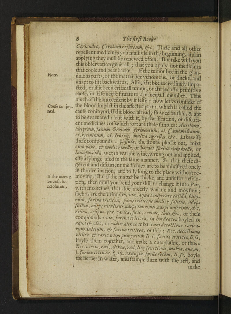 Note. Caisfe cohk>v< If tfce rasttcr be unfit for rcloluiidn. 6 The frflBoeke Ccriandro, Ceratumrofaceum, &c. Thefe and ail other repellent medicines you mull vfe in the beginning, aiid in applying they mull be renewed often. But take with you this obkrvationgenerall; that you apply not medicines that code and beat bacfce. IF the tumor bee in the glan- dulous parts, or the matter bee venomous, or thicke and unapt to flit backwards, Alfo, ifit bee exceedingly impa¬ ct or if itbee a criticall tumor, or ftirred of a primitive caule, or elfeneerefituateto aprincipall member Thus much ofthe antecedent by it leife : now letvsconfider of the blood impart in the averted part: which is called th“ caule comoynd.Ifthe blood already flowedbe thin, & apt to be evacuated ; but with it, by fcarification, ordifcutx- ent medicmes: ofwhich ortare thefe fimples: Anethum Itutyrum.fanum Gracum, fermemum, ol. Camo'melmum, cl.ricimnum, ol. leucof, malva agreflis, &c. Likewife thefe compounds phfulk, the Hones pluckt out, mixt cum fane, & modteo melte, or hordei farina cumfnelle, or lana fuccida, wet in warme wine,Wrung out and applied, die a Ipunge ufed in the (ante manner. So that thefe di¬ fferent and dilcutitnt medicines ate to be miniftred onelv m the oeCiination, and to ly long to the place withoutre- moving. But if the matter be thicke, and unfit For refolu- non, then mud you bend your skill to change it intci Pue w ith medicines that doe meetly warme and moyllen n mch as are theft fimples, viz,, aqua temperate calida, bitty- rum, farina trittcea, pitnis triticcm modie'e falitm, adept 'fmllm, adept vitulinm,.adept taunnus,adept anferinus,&c, refina, oeftpm, pix, carica, ficus,crocus, thus,&c. or thefe compounds: viz. farina trittcea, or hordeacea boyled in aqua&oleo, orradixaltbea mixt cumdecoUione carid rumdulcium, & farina tnticea, or this : Rec.decoBionit althea, & caricarumpuinguinm li. i, farina tnticea,li ft, Doyle them togetner, and make a cataplalme, or thus s lice.cortic.rad. alt h Oaf ad. lily fenecionis,malva,ana m ■). farina trittcea, §. itj. axungiaJmlU recent, li.fs. bo’yle the heroes m water, and liampe them with the reft, and make.