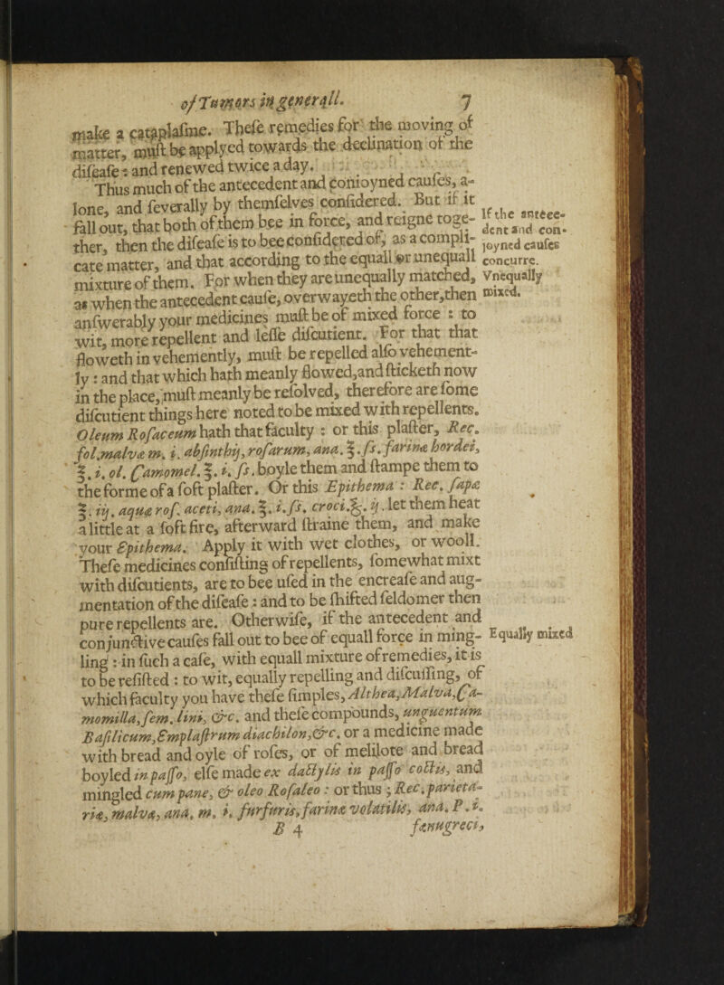 make a cataplafme. Thefe remedies for the moving of matter, muft be applycd towards the decimation of the difeafct and renewed twice a day. Thus much of the antecedent and comoyned caufes, a- fone and feverally by themfelves confidered. But it it fK*.. both of tU b« m force, S,T£ ther, then the difeafe is to bee confidered of, asacompU- )Gymdcilufe6 cate matter, and that according to the equall er unequall Concurre. mixture of them. For when they are unequally matched, Vncqually a* when the antecedent caufe, overwayeth the other.then »«•-<*• anfwerably your medicines muft be of mixed force : to wit, more repellent and leffe difcutient. For that that floweth in vehemently, mult be repelled alfo t ehemenm jy: and that which hath meanly flowed,andfticketh now in the place, muft meanly be refolved, therefore are lome difcutient things here noted to be mixed w ith repellents. Oleum Rofaceum hath that faculty : or this plafter, Ret. folmahdsm. i. abfinthij,rofarttm, ana, farina bordei, I. i. ol. Camomel. boyle them and ftampe them to the forme of a foft plafter. Or this Epithema : Ree. fapa m. aqua rof aceti, ana. i.fs, croni). let them heat a little at a foft fire, afterward ftraine tnem, and make your Spithema. Apply it with wet ciothes, or woqll. Thefe medicines conufting of repellents, fomewhat mixt with diicutients, are to bee ufed in the encreale and aug- mentation of the difeaie • and to be fhifted feldomer then pure repellents are. Otherwise, H antecedent and , con junftive caufes fall out to bee of equall force inming- 5 ling: in fuch a cafe, with equall mixture of remedies, it is to be refilled : to wit, equally repelling and difcuiling, of which faculty you have thefe fimples, Althea^Ad^ivaf a~ momllaifemjin*, &c. and thefe compounds, mguentum Baft li cum,Smplaftrum diachilon,&c. or a medicine made with bread andoyle of roles, or of ncielilote and bread boyled in pajfo, elfe made ex dattylk in pajfo cotta, and mingled cum pane, & oleo Rofaleo: or thus ; Kec .parieta- rk, mdvfi, am* m, i. furfur is, farim voktilk, ana. P.t. 72 A,