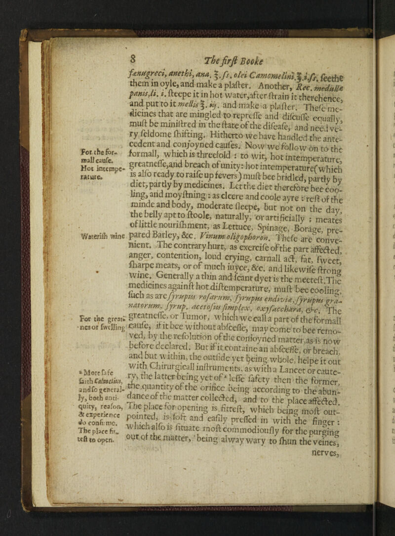 3 Thefirft Booke For the for¬ mal! caufe. ftntigreci, anethi, ana, old Camomelim,feetfi€ them in oyle, and make a plafter. Another, Rec. medulla famtj*. i. lteepe it in hot water,after ftrain it therehence- and put to it mellis %.,y. and make a plafter. Thefe me¬ dicines that are mingled to reprcffe and difcufle eouallv muft be mimftred m the ftate of the difeafe, and nee i vl* ry feldome lifting. Hitherto we have handled the ante' cedent and cotyoyned caufes. Now we follow on to the formal!, which is threefold ; to wit, hotintemperature. Hot intcwpe- ire»tne!^nd breach of unity: hot mtemperaturef which Miatc- ready to raife up fevers) muft bee bridled, partly bv diet, partly by medicines. Letthe diet therefore bee coo- ling, and moyftning j as cleere and coole ayre : reft of the mmde and body, moderate fleepe, but not on the dav the belly apt to ftoole, naturally, or artificially ; meates of little nourifhment, as lettuce, Spinage, Borane, ore- Waters wine pared Parley, &c. Vinumoligophoron. Thefe are conve nienr. The contrary hurt, as exercife of the part affedled anger, contention, loud crying, carnall ad, fat, fweet lliarpe meats, or of much iuyee, &c. and likewife ftrong \vme. Generally a dun and leant dyet is the meeteft.The medicines again ft hot diftemperature, muft bee cooling iuch as artjyrupus rofarum, fyrupus endivUJyrupm era- natorum>Jyrup: acetofus[implex, oxjfaccMrd, &c. The Fot the great* greatnefle, or lumor, which we call a part of the formal! ■tiesor (welling cmic, it it bee without abfeefle, may come to bee remo- ved, by the Solution.of the conioyned matter,as % now e ore declared. But if it cbntaine an abfeefle, or breach and but within, the outfide yet Ipeing whole, helpe it out a More fife With Clnrurgrcall mftruments, as with a Lancet orcaute- hhh€rtHtim 'attcrbeingyetof*leffe fafety then-die former andfo general- ®e,quantity of the onnee being according to the abun- !y, both anti- dance of the matter colletftcd, and to the place affeded 5,uity* rc3'°r” a.eplfe for opening is fitteft, which being moft out- ItcoSo Sir1-1^ and ea®y prefled in with the finger: Tbepiscefir, / , 11 ° !tuate moiicommodioufly for the purging m® to open. 0lJt Q*’tilfc matter, ‘ being alway wary to lhun the veines, nerves.