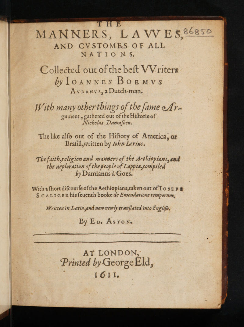 MANNERS. LAWES AND CVSTOMES OF ALL NATIONS, : Colle&amp;ed out of the beft VV riters byloannes Boemys Ax2ANY s, a Dutch-man. With many other things of the [ame eAr- gument , gathered out of the Hiftorie of Nicholas Damafcen. The like alfo out of the Hiftory of America, or Eeyore by Job» Lerins. The faithyreligionand maunersof the Acthiopians, and the deploration of the people of Lappia compiled by Damianus à Goes. With a fhort difcourfe ofthe Acthiopians,taken out of To sz » &amp; § cALIGERhisfeuenth booke de Emendatione temporum, Written in Latinyand now newly tranflated into Engl, By E». Aston. AT LONDON, ‘Printed by George Eld, 1611,