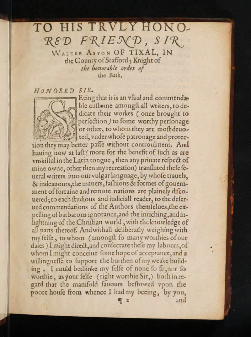 TO HIS TRVLY HONO- RED FRIEND, SIR. Watrtter Aston OF TIXAL, IN the County of Stafford ; Knight of the honorable order of the Bath, HONORED SIR. = Ecing thatit is an vfualand commenda | ble cufteme amongftall writers, to de- E cars their workes ( once brought to EE eos p election ) to fome worthy perfonage lon) xA bilo r other, to whom they are moft deuo- tion they S may bewer- paffe without controulment. And hauiag now at laft( more for the benefit of {uch as are vnskiltul in the Latin tongue , then any priuate refpect of mine owne, other then my recreation) tranílated thefe fe- ueral writers into our vulgar language, by whofe trauels, &amp; indeauours,the maners, fafhions &amp; formes of gouern- ment of forraine and remote nations are plainely difco- uered; to each ftudious and iudiciall reader, to the defer- uedcommendations of the Authors themfelues,the ex- pelling of barbarous ignorance, and ngs inr iching, and in- lig! ghtning of f the Chriftian ute, with the Ts edge of all parts thereof. Andwithall del IUS weig hing with my felfe, towhom (amongft fo many worthies of our daies ) I might direct,and confecrate thefe my labours,of whom I mi ight conceiue Pome ere Ok accepra ance,and a willing: effc to (upport the burthen of my weake build- ing . [ could bethinke my felfe of none fo finor fo worthie, as your felfe (right worthie Sir,) bo:hinre- gard t that the manifold fauours befto: wed vpon pe poore houfe from whence I had my beeing, by 3 you, q 2 aid