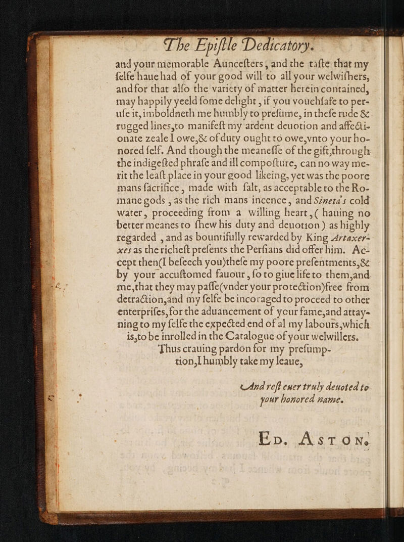 - The Epiftle Dedicatory. | and your memorable Auncefters, and the tafte that my | felfe haue had of your good will to all your welwifhers, andfor that alfo the varicty of matter herein contained, may happily yeeld fome delight , if you vouchfafe to per- ufe it, imboldneth me humbly to prefüme, in thefe rude &amp; rugged lines,to manifeft my ardent deuotion and affe&amp;i- onate zealelowe,&amp; of duty ought tó owe,vnto your ho- nored felf. And though the meaneffe of the gift,through the indigefted phrafe and ill compofture, cannoway me- | rit the leaft place in your good likeing, yet was the poore mans facrifice , made with falt, as acceptable to the Ro- mane gods , as the rich mans incence, and Séneta's cold water, proceeding from a willing heart, ( hauing no better meanesto fhew his duty and deuotion) as highly regarded , andas bountifully rewarded by King Arzaxer- xes as the richeft prefents the Perfians did offer him. Ac- cept then(I befeech you)thefe my poore prefentments,&amp; by your accuftomed fauour, foto giuelifeto them,and D^ me,that they may pafle(vnder your protection)free from detraction,and my felfe be incoraged to proceed to other enterprifes, for the aduancement of ycur fame,and attay- ning to my felfe the expected end of al my labours,which is,to be inrolled in the Catalogue of your welwillers. Thus crauing pardon for my prefump- tion,l humbly take my leaue, _ And reft euer truly deuoted to BH . your honored name. Ep. Aston.