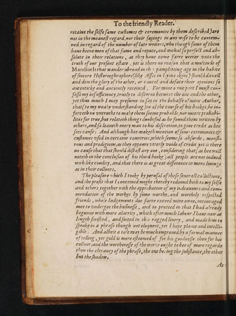 retaine the felfe fame culPomes cy ceremonies by them defcribed are not in the meane[! vegard nor their fayings in amy wife to be contem- ned in regard of the number of late wrsters,who though fome of thens bane beene men of that fame and repute,and withal fo perfett and ab- folute in thet relations , as they haue come farre ueerer unto the trath of our pre[ent eftate , yet 1s there no reafon that amultiude of Mandiuels that wander abroad in th + pampletting age in the habite of fincere Hiftortoghraphers(like Affes in Lyons skins } [bould daxell and dim the glory of the other, or cancel aud deface their opinions fa antenticke and anctently receiued , For mine o vne pert I muft con- fellemy infufficiency truely to difcerne betwixt the one and the other, yet thus much I may pre[ume to (zy im the bchalfe of mine Author, that(to my wea^e underftanding )in al the couv fe of hts bookes he iu- forceth no untruths to make them feeme probable nor meere probabi- lites for true but relateth things doubtful as he found thenz written by others and fo leaueth euery man to bis difcretion,to gine credit as hee feescaule: And although hee maketh mention of fom- ceremonies c& cuftomes vfed in certaine countries which feeme fo abfurde , monff- vous and prodigious as they appeare utterly voide of credit Jet à there no caufe that that [bould diftaft any one , confidering that; as beewell noteth in tbe conclufion of bis third booke ) all people are mot indued weth like ciutlity, and that there ts as great difference iz mens linings asin their collours, The pleafure ubich I tooke by perufal of thefe fenerall collections, and the profit that I conceiued might thereby redound both to wey felfe and others together with tbe approbation of my indeauours and come mendation of tbe workes by [ome worthy, and worthily re[petled friends , whofe [ndgements doc farre exceed mine owne, tconraged see to undergoe the bufineffe , and to proceed in that I bad already begunae with more alacrity , which after much labour I baue now at Length finifbed , and {uited in this ragged liuery , and made bim to Jpeake in a phrafe though not eloquent, yet I hope plame and intelli- gible. And albeit a tale may bemuchimproued by a formal manner of telling , yet gold £s more efteemsdof for his goodneffe then for his collour,and the worthineffe of the worke enzht to bee o f more regarde then the elevaucy of the phrafe, the one be: ing the fubfiance,the other but the foadow. ade