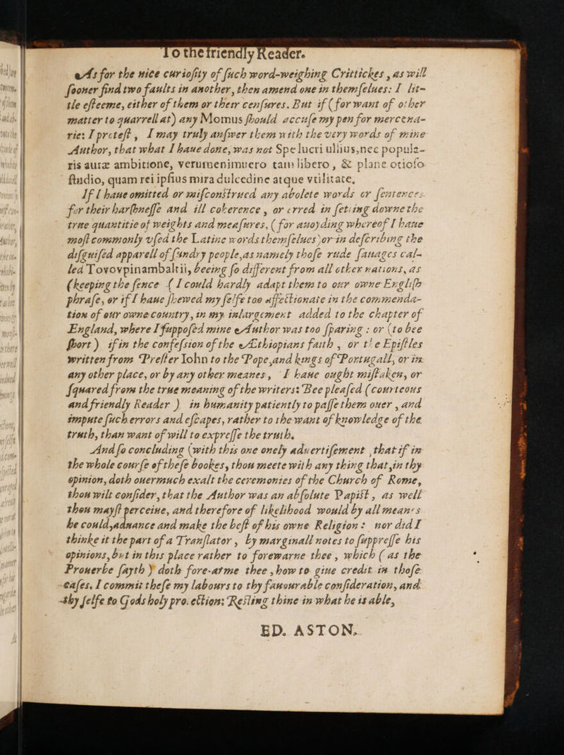 es for the nice curiofity of {uch word-weighing Crittickes , as will fooner find two faults in another, then amend one in themfelues: I lit~ tle effeeme, etther of them or thetr cenfures. But if (for want of otber matter to guarrell at) any Momus fbould accule my pen for mercena- rie: I pretef? , Imay truly anfwer them with the very words of mine Author, that what I baue done, was not Spe lucri uliius,nec populz- ris aurz ambitione, verutoenimuero tam libero, & plane otiofo ftudio, quam rei ipfius mira dulcedine atque vülitate, Jf [ bane omitted or mifconstrued any avolete words or featence. for their har(bneffe and. ill coherence , or crred in fetiimg downe the tree quantitie of weights and men[ures, ( for avoyding whereof I bane moft commonly v[ed the Latine wordsthemfelues yor-in deferibing the aifeuifed apparell of {4ndry people,as namely thofe rude fanages cal- led Tovovpinambaltii, beeing fo different from all ther nations, as (keeping the fence {I could hardly adapt them to our owne Exghip phrafe, or if [ baue fLewed my felfe too uffettionate in the commenda- tion of eur owne- country, in my inlargement added to tbe chapter of England, where Ifuppofed mine eAuthor was too {paring : or (to bee foort) if in the confefsion of the eA:thiopians faith , or t! e Epifiles written from Prefter Yohn to the Pope,and kings of Portugald, or i5 any other place, or by any other meanes, I kane ought miftaken, or Squared from the true meaning of the writers: Bee pleafed (courteous and friendly Reader ) in humanity patiently to paffe them ouer , and smpute {uch errors and efcapes, rather to the want of knowledge of the truth, than want of will to expreffe the truth, And fo concluding (with this one onely aduertifement , that if in the whale courfe of thefe bookes, thou meete with any thing that in thy opinion, doth ouermucb exalt the ceremonies of the Church of Rome, thon wilt confider, thatthe Author was an abfolute Papist , as well thou mayft p and therefore of likelibood would by all means be could,adnance and make the beff of his owne Religion: nor did I thinke it the part of a Tranflator , Ly marginall notes to fuppreffe his opinions, but in this place rather to forewarne thee, which ( as the Pronerbe fayth Y doth fore-arme thee , bow to giue credit in tbofe cafes. I commi tbefe my labours to thy fanourable confideration, and