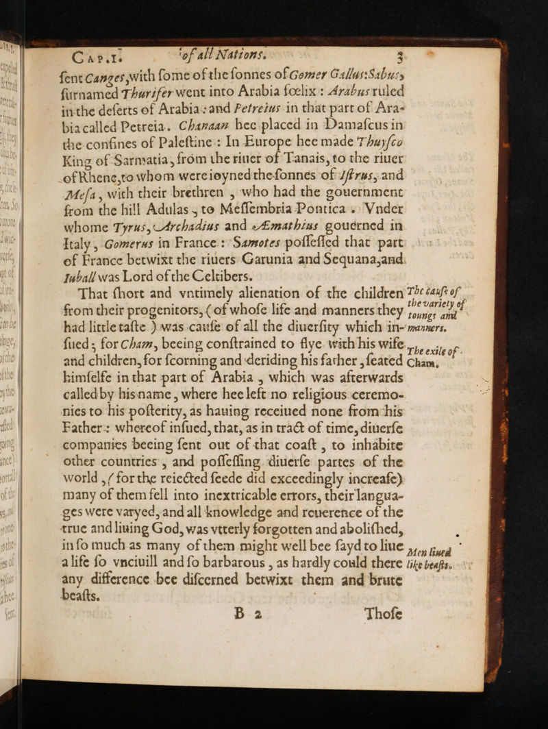 fent Canzes with fome of the fonnes of Gomer Gallus:Sabusy furnamed Thurifer went into Arabia foelix : Arabus ruled inthe deferts of Arabia: and Petreius in that part of Ara- biacalled Petreia. Chanaan hec placed in Damafcus in the confines of Paleftine.: In Europe hee made Thay/co King of Sarmatia, from the riuer of Tanais, to the riuer of Rhene,to whom wereioyned the fonnes of Jfírus, and Mefa, wich their brethren , who had the gouernment from the hill Adulas , te Meffembria Pontica .. Vnder whome Tyrus, 4rchadius and e£mathins gouerned in Italy , Gomerws in France : Samotes poflefied that part of France betwixt the riuers: Garunia and Sequana,and. Iuball was Lord of the Celtibers. That fhort and vntimely alienation of the children from their progenitors, ( of whofe life and manners they w^ fued ; for Cham, beeing conftrained to flye with his wife. and children, for {corning and ‘deriding his father , feated himfelfe in that part of Arabia , which was afterwards calledby hisname, where hee left no religious ceremo- nies to his pofterity, as hauing receiued none from his Father: whereof infued, that, as in tra&amp; of time, diuerfe companies beeing fent out of that coaft , to inhabite other countries, and poffeffing. diuerfe partes of the world , / for the reiected feede did exceedingly increafe) many of them fell into inextricable errors, tbeirlangua- ges were varyed, and all knowledge and reuerence of the true and living God, was vtterly forgotten and abolifhed, info muchas many of them might well bee fayd to liue alife fo vnciuill and fo barbarous , as hardly could there any difference bce difcerned betwixt them and brute beafts.