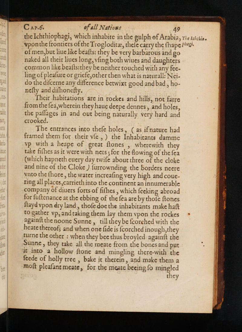 of men,but liue like beafts: they be very barbarous and go naked all their lines long, vfing both wiues and daughters common like beafts:they be neither touched with any fee- ling of pleafure or griefe,other then what is naturall: Nei- do the difcerne any difference betwixt good and bad , ho- nefty and difhonefty. Their habitations are in rockes and hills, not farre from the fea,wherein they haue deepe dennes , and holes, the paflages in and out being naturally very hard and crooked. The entrances into thefe holes, ( as ifnature had framed them for their víe , ) the Inhabitants damme vp with a heape of great ftones , wherewith they take fifhes as it were with nets ; for the flowing of the fea (which hapneth euery day twife about three of the cloke and nine of the Cloke ) furrownding the borders neere vnto the fhore , the water increafing very high and coue- ring all places,carrieth into the continent an innumerable company of diuers forts of fifhes , which feeking abroad for fuftenance at the ebbing of the fea are by thofe ftones {tayd vpon dry land , thofe doe the inhabitants make haft to gather vp, andtaking them lay them vpon the rockes againft the noone Sunne ,. till they be fcorched with the heate thereof; and when one fide is {corched inough,they turne the other : when they bee thus broyled againft the Sunne , they take all the meate from the bonesand put it into a hollow ftone and mingling there-with the feede of holly tree , bake it therein, and make them a molt pleafantmeate, for the meate beeing fo mingled they