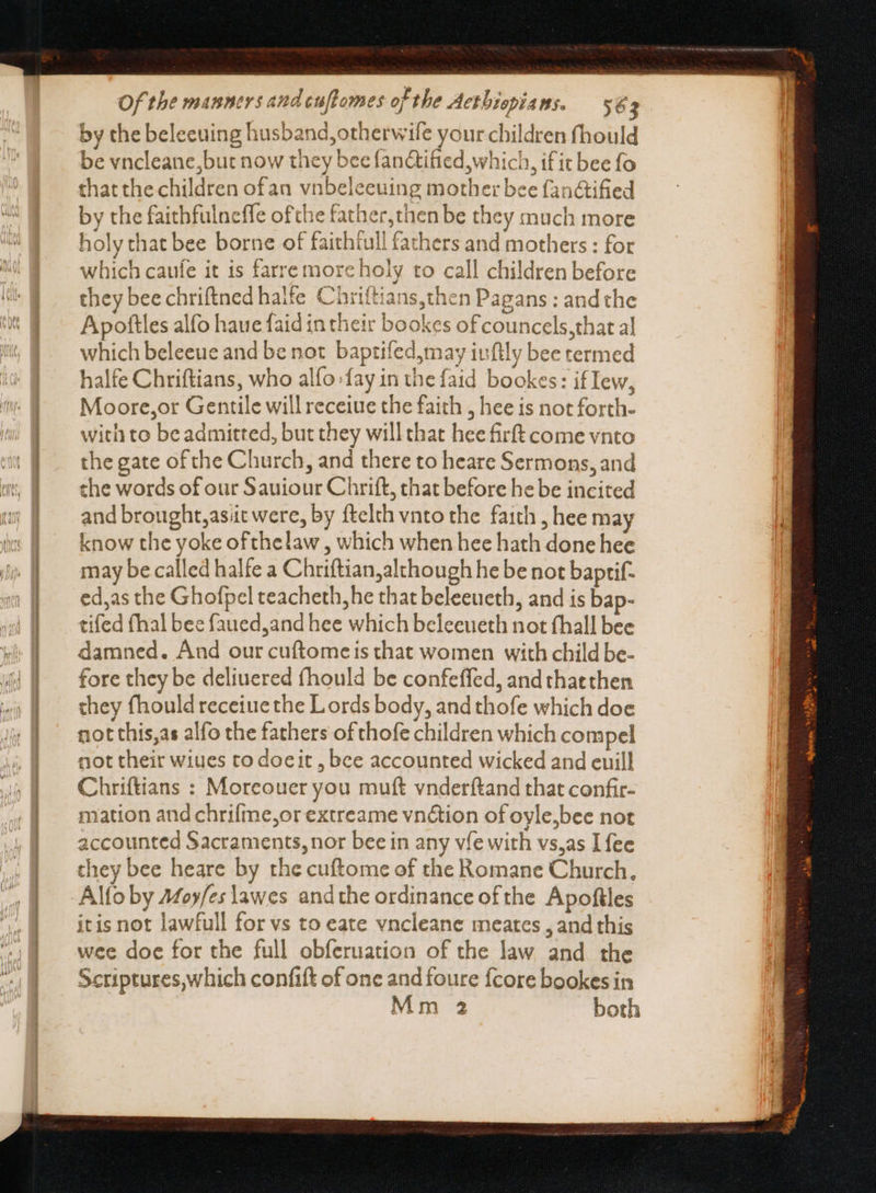 by the beleeuing husband, otherwile your children fhould be vncleane,but now they bee fan&amp;tified which, if it bee fo that the children ofan vnbeleeuing mother bee fanctified by the faithfulneffe ofthe father,then be they much more holy that bee borne of faithfull fathers and mothers : for which caufe it is farre more holy to call children before they bee chriftned halfe Chriftians,then Pagans : and the Apoftles alfo haue faid in their bookes of councels,that al which beleeue and be not baptifed,may iufily bee termed halfe Chriftians, who alfo fay in the faid bookes: if Iew, Moore,or Gentile will receiue the faith , hee is not forth- with to be admitted, but they will that hee firft come vnto the gate of the Church, and there to heare Sermons, and the words of our Sauiour Chrift, that before he be incited and brought, asit were, by ftelth vnto the faith , hee may know the yoke of thelaw , which when hee hath done hee may be called halfe a Chriftian;although he be not baptif- ed,as che Ghofpel teacheth,he that beleeueth, and is bap- tifed fhal bee faued,and hee which beleeueth not fhall bee damned. And our cuftomeis that women with child be- fore they be deliuered fhould be confeffed, andthatthen they fhouldreceiuethe Lords body, and thofe which doe not this,as alfo the fathers ofthofe children which compel not their wiues to doeit , bee accounted wicked and euill Chriftians : Moreouer you muft vnderftand that confir- mation and chrifme,or extreame vn&amp;ion of oyle,bee not accounted Sacraments, nor bee in any vfe with vs,as [fee they bee heare by the cuftome of the Romane Church. Alfo by Afoy/es lawes andthe ordinance ofthe Apoftles itis not lawfull for vs to eate vncleane meates , and this wee doe for the full obferuation of the law and the Scriptures,which confift of one and foure {core bookes in Mm 2 both