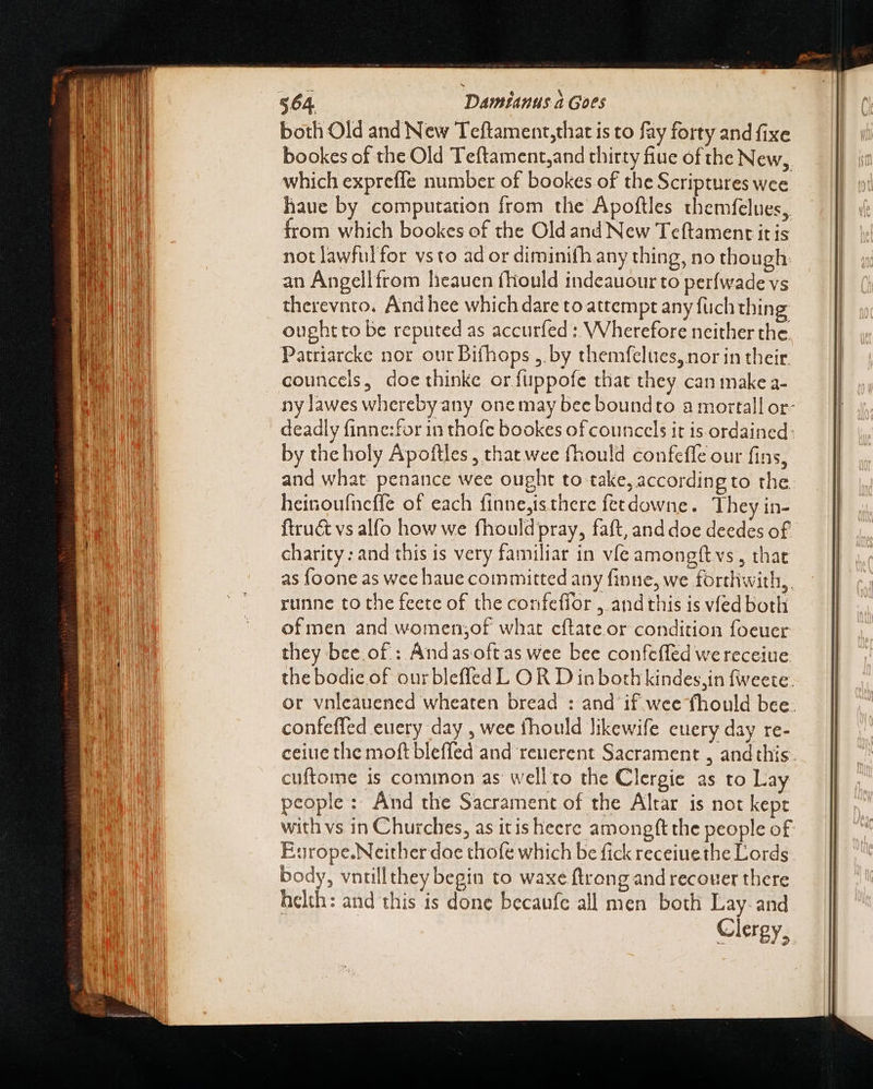 - - ~ »—. - : reat UR Tina WORE n rss dal Rp  &amp; pcd —me- Ta LOCI À qom n ERR uo XX I E ORE ENS a ER LC SSS ae ned got ——u—— RN a = = MEUS on i $64. Damianus à Goes which expreffe number of bookes of the Scriptures wee haue by computation from the Apoftles themfelues, from which bookes of the Old and New Teftament it is not lawfulfor vsto ad or diminifh any thing, no though: an Angellfrom lieauen fhould indeauour to perfwade vs therevnto. And hee which dare to attempt any füch thing oughtto be reputed as accuríed : Wherefore neither the Patriarcke nor our Bifhops ,. by themfelues, nor in their councels, doe thinke orífuppofe that they can make a- by the holy Apoftles, that wee fhould confeffe our fins, and what penance wee ought to take, according to the heinoufncffe of each finne,isthere fetdowne. They in- ftru&amp; vs alfo how we fhouldpray, faft, and doe deedes of charity: and this is very familiar in vfe amongft vs , that as foone as wee haue committed any finne, we forthwith, runne to the feete of the confeffor , andthis is vfed both of men and women;of what cftate or condition foeuer they bee.of : Andasoftas wee bee confeffed we receiue confeffed euery day , wee fhould likewife euery day re- cuftome is common as well to the Clergie as to Lay people: And the Sacrament of the Altar is not kept with vs in Churches, as itis heere amongftthe people of Europe.Neitherdae thofe which be fick receiuethe Lords body, vntillthey begin to waxe ftrong and recouer there helth: and this is done becaufc all men both Lay: and Clergy,