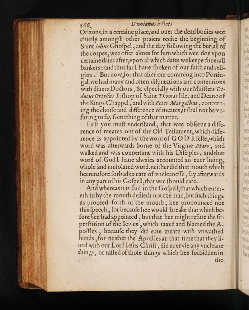 Orizons,in a certaine place,and ouer the dead bodies wee chiefly among{t other praiers recite the beginning of Saint Johas Ghofpel , and the day following the buriall of the corpes, wee offer almes for him which wee doe vpon certainedaies after,vpon al which daies wekeepe funerall bankers: andthus far I haue fpoken of our faith and reli- vion. Butnow,;for that after our comming into Portin- gal we had many and often difputations and contentions with diuers Doctors , &amp; efpecially with our Maiíters Dz- dacus Ortyffus Ei(hop of Saint Thomas Ile, and Deane of the Kings Chappel , and with Peter A¢arzalhus , concern- ing thechoifeand difference of meates,it (hal not be vn- fitting to fay fomething of that matter. Firft you muft vnderftand, that wee obferue a diffe- rence of meates out of the Old Teftament, which diffe- rence is appointed by the word of GOD it felfe,which word was afterwards borne of the Virgine Afary, and walked and was conuerfant with his Difciples, andthat whole and inuiolated word, neither did that mouth which in any part of his Gofpell,that wee fhould eare. And whereas itis faid in the Gofpell,that which enter- eth in by the mouth defileth not the man,butfuch things as proceed forth of the mouth, hee pronounced noe forehee had appointed , but that hee might refute the fü- perftition of the Iewes , which taxed and blamed the A- poftles , becaufe they did eate meate with vnwafhed hands ,for neither the Apoftles at that time that they li- ued with our Lord Iefus Chrift , did euer vfe any vncleane things, or taftedof thofe things which bee forbidden in the.