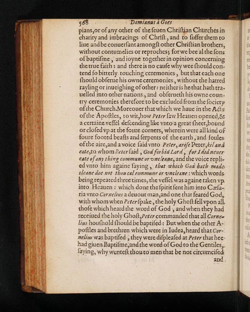 pians,or of any other of the feuen Chriftian Churches in charity and imbracings of Chrift, and to fuffer them to liue and be conuerfantamongft other Chriftian brothers, without contumelies or reprochess for we bee al the fons of baptifme , andioyne togetherin opinion concerning the true faith: and thereis no caufe why wee (hould con- tend fo bitterly. touching ceremonies, butthat each one fhould obferue his owne ceremonies , without the hatred rayling or inueighing of other: neitheris hethat hath tra. uelled into other nations, and obferueth his owne coun- try ceremonies therefore to be excluded from the fociety ofthe Church.Moreouer that which we haue in the AGs ofthe Apoftles, to wit,how Peter faw Heauen opened,8c a certaine.veffel defcending like vnto:a great {heet,bound or clofed vpat the fcure corners, wherein were allkind of foure footed beafts and ferpents of the earth , and: foules: ofthe aire,and a voice faid vnto Peter, ar£fe Perer,kil and eate,to whom Pezeríaid , God forbid Lord, for 4 did neuer eate of any thing commune or vncleage, and the voice repli- ed vnto him againe faying , that which Goa hath made cleaue doe not thou cal commune or uneleane : which words being repeatedthree times, the veffel was againe taken vp. into Heauen : which done the fpirit fent him into Cefa-. ria vnto Corzeírus a deuout man,and one that feared God, with whom when Peter{pake , the holy Ghoft fell vpon all. thofe which heard the word of God , and when they had received the holy Ghoft;Peter commanded that all Cornee lius hou(hold fhould be baptifed:: But when the other A- poftles and brethren which were in Iudea, heard that Cor- Aelius was baptifed:, they were difpleafed at Peter that hee: had giuen Baptifme;and the word of Godto the Gentiles, laying, why wenteft thouto men that be not circumeifed | and.