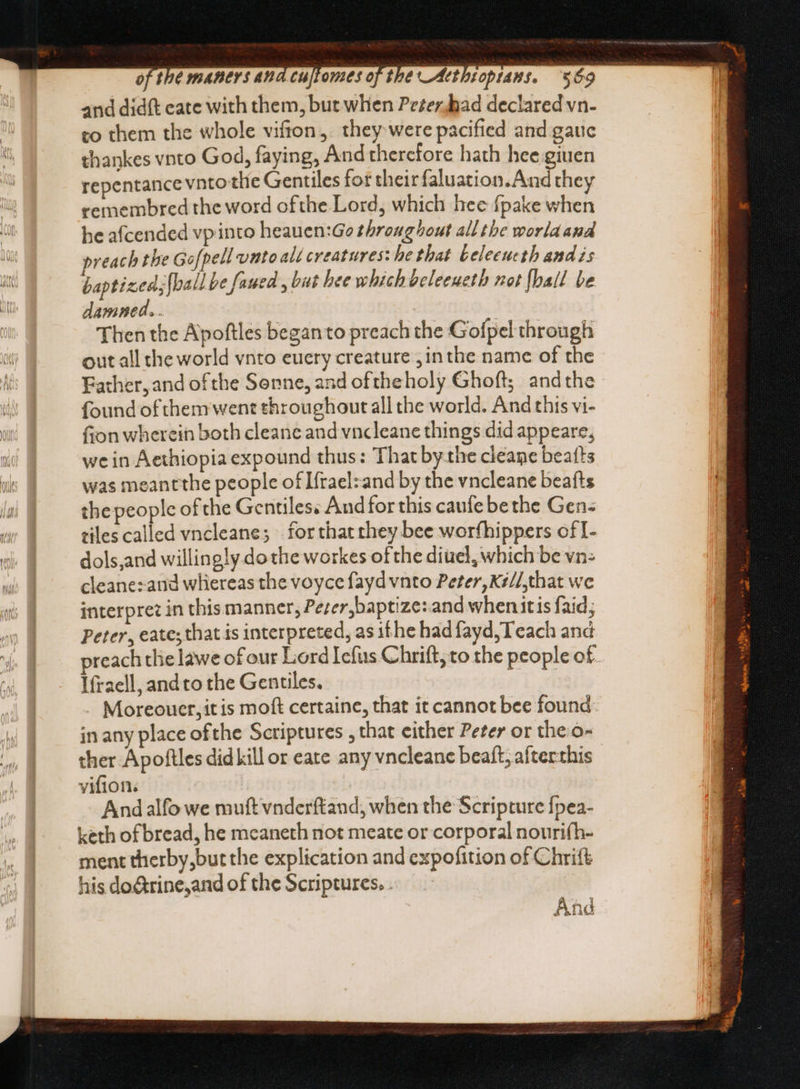 and didft eate with them, but when Peéerjhad declared vn- to them the whole vifton, they were pacified and gauc thankes vnto God, faying, And therefore hath hee giuen repentance vnto the Gentiles for their Galusrins Act they remembred the word ofthe Lord, which hec fpake when he afcended vpinto heauen:Go throughout all tbe worla and reach the Gofpell unto alt creatures: he that teleeucth and zs baptized; fball be faued , bat hee which beleeuetb not {hall be damned. . Then the Apoftles beganto preach the Gofpel through out all the world vnto euery creature jin the name of the Father, and ofthe Senne, and oftheholy Ghoft; andthe found ofthem went throughout all the world. And this vi- fion wherein both cleane and vncleane things did appeare, we in Aethiopia expound thus: That bythe cleane beatts was meantthe people of Ifrael:and by the vncleane beafts the people of the Gentiles; And for this caufe be the Gen: tiles called vncleane; for that they bee worfhippers of I- dols,and willingly. dothe workes of the diuel, which be vn: cleane:.and whereas the voyce fayd vnto Peter, K#//,that we interpret in this manner, Peser, baptize: and when itis faid; Peter, eate; that is interpreted, as ithe had fayd, Teach and reach the lawe of our Lord Iefus Chrift; to the people of Ifraell, andto the Gentiles. | . Moreouer,itis moft certaine, that it cannot bee found in any place ofthe Scriptures , that either Peter or the. o- ther Apoftles did kill or eate any vncleane beaít; aíterthis vifion. Andalfo we mutt vnderftand, when the Scripture fpea- keth of bread, he mcaneth not meate or corporal nouri(h- ment therby,but the explication and expofition of Chrift his do@rine,and of the Scriptures. . And