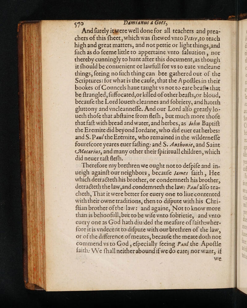 And furely ieavere well done for all teachers and prea- chers of this fheet , which was fhewed vnto Pezer,to teach high and great matters, and not pettie or lightthings;and fuch as do feeme little to appertaine vnto faluation , nor thereby cunningly to hunt after this document,as though it fhould be conuenient or lawfull for vs to eate vncleane things, feeing nofuch thing can bee gathered out of the Scriptures: for what is the caule, that the A poftlesin their bookes of Councels haue taught vs not to eate beafte that be ftrangled, fuffocated,or killed of other beafts,or bloud, becaufe the Lord loueth cleannes and fobriety, and hateth gluttony and vncleanneffe. And our Lord alfo greatly lo- ueth thofe that abftaine from flefh , but much more thofe that faft with bread and water, and herbes, as 4577 Baptift the Eremite did beyond Iordane, who did euer eatherbes: and S. Pas/ thc Eremite, who remained in the wilderneffe fourefcore yeares euer fafting: and S. 4sbone, and Saint ‘Macarius, and many other their fpirituall children, which did neuer taft flefh. Therefore my brethren we ought not to defpife and in- ucigh againft our neighbors, becaufe James faith , Hee which detraéteth his brother, or condemneth his brother, detraéteth thelaw,and condemneth the law: Pax/alfo tea- cheth, That it were better for euery one to liuecontented with their owne traditions, then to difpute with his Chri- ftian brother ofthe law: and againe, Not to know more than is behoofull, but to be wife vnto fobrietie, and vnto every one as God hath diuided the meafure of faith:wher- fore itis vndecent to difpute with our brethren of the law, or of the difference of meates, becaufe the meate doth not commend vs to God, efpecially feeing P44/ the Apoftle faith: We fhall neitherabound if we do eate; nor want, if | WE.