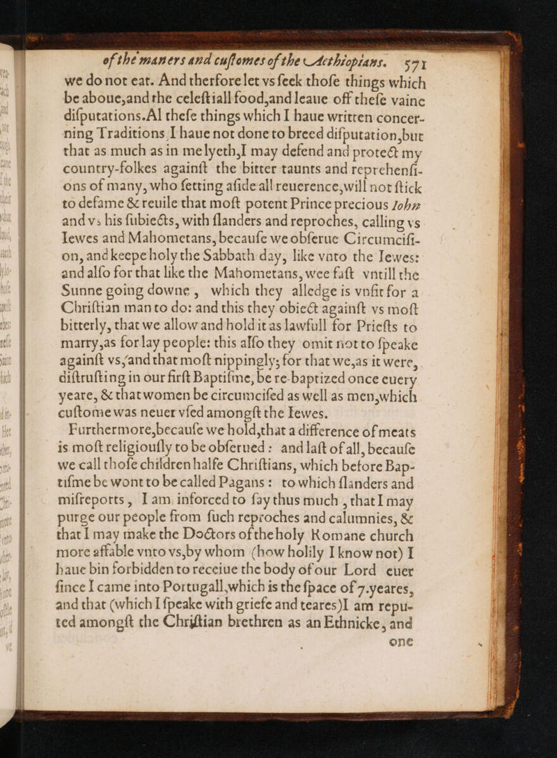  | (———— we do not eat. And therfore let vs feek thofe things which be aboue,and the celeftiallfood;and leaue off thefe vainc difputations.Al thefe things which I haue written concer- ning Traditions I haue not doneto breed difputation,but that as much as in melyetb,I may defend and prote&amp; my country-folkes againft the bitter taunts and reprehenfi- ons of many, who fetting afide all reuerence,will not ftick to defame &amp; reuile that moft potent Prince precious Johz and v; his fubiects, with flanders and reproches, calling vs Iewes and Mahometans, becaufe we obferue Circumcifi- on, andkeepeholy the Sabbath day, like vato the Iewes: and alfo for that like the Mahometans, wee faft. vntill the Sunne going downe , which they alledge is vnfitfor a Chriftian manto do: and this they obiect againft vs moft (s B bitterly, that we allow and hold it as lawfull for Priefts to tt marry,as for lay people: this alfo they omit not to fpeake | againft vs/and that moft nippingly; for that we,as it were, | diftrufting in our firft Baptifme, be re-baptized once cuery yeare, &amp; thatwomen be circumcifed as well as men,which | cuftome was neuer víed amongft the Iewes. | Furthermore,becaufe we hold,that a difference of meats is moft religioufly to be obferned: and laft of all, becaufe | we call thofe children halfe Chriftians, which before Bap- tifme be wontto be called Pagans: towhich flanders and mifreports, I am inforcedto fay thus much , thatI may purge our people from fuch reproches and calumnies, &amp; that I may make the Do&amp;ors of theholy Romane church more affable vnto vs,by whom (how holily I know not) I haue bin forbidden to receiue the body ofour Lord cuer fince I came into Portugall,which is the fpace of 7.yeares, and that (which I fpeake with griefe and teares)I am repu- ted amongft the Chriftian brethren as an Ethnicke , and one