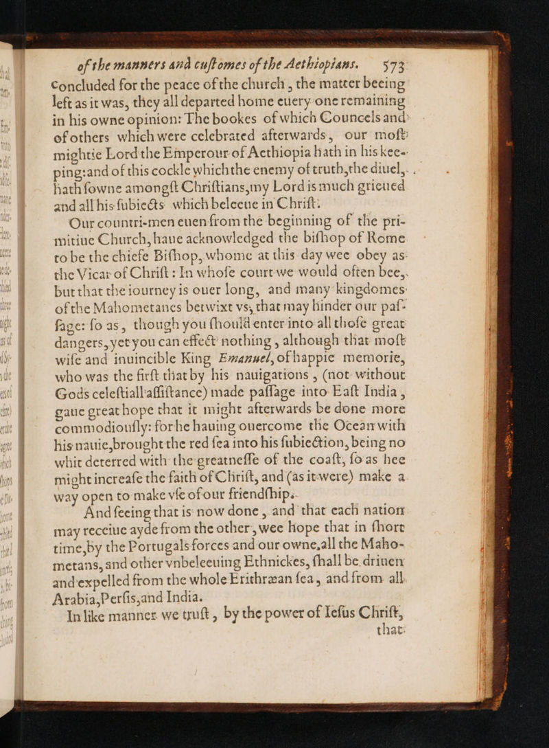 Concluded for the peace of the church , the matter beeing left as it was, they all departed home euery one remaining in his owne opinion: The bookes of which Councels and ofothers which were celebrated afterwards, our mof? mightie Lord the Emperour of Acthiopia hath in his kee-- ping:and of this cockle whichthe enemy of truth,the diuel,. . hathfowne amongft Chriftiansymy Lord is much grieued and all his fubie&s. which beleene in Chrift: Our countri-men euenfrom the beginning of the pri- mitiue Church, haue acknowledged the bifhop of Rome to be the chiefe Bi(hop, whome at tliis day wee obey as. che Vicar of Chrift : In whofe courtwe would often bee,. butthat theiourney is ouer long, and many kingdomes: ofthe Mahometanes betwixt vs, that may Hinder our paf- fage: fo as, though you (houid enter into allthofe great dangers, yet you can effect nothing , although that moft wife and inuincible King Emanuel, ofhappie memorie, who was the firft that by his nauigations , (not without Gods celeftiallaffiftance) made paffage into Eaft India , gauc great hope that it might afterwards be done more commodioufly: forhe hauing ouercome the Oceam with his nauie,brought the red fea into his fubie&ion, being no whit deterred with the greatneffe of the coaft, fo as hee might increafe the faith of Clirift, and (as itwere) make a way open to make vie of our friendfhip.. And feeing that is: now done , and that each nation may receiue ayde from the other, wee hope that in fhore time,by the Portugalsforces and our owne,all the Maho- metans, and other vnbeleeuing Ethnickes, fhall be drinen and expelled from the whole Erithrzan fea, andfrom all Arabia, Perfis,and India. In like manner. we truft, by the power of Iefus Chrift, chat: