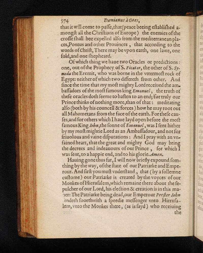 $74. Damianus à Goes, that it will come to pafle,that(peace beeing eftablifhed a- croffe fhall bee expelied alfo from the mediterranean pla- ces,Pontus and other Prouinces , that according to the words of Chrift, There may be vpon earth, one lawe, one fold,and one (hepheard. Of which thing we haue two Oracles or predictions: one, out ofthe Prophecy of S. Fécator, the other of S. Sy- Egypt: neither of which two differeth from other. And fince the time that my moft mighty Lord receiued the ame baffadors of the moftfamousking Evsanuel, thetruth of thefe oraclesdoth feeme to haften to an end; for truly our Princethinks ofnothing more,than of that: meditating alfo (both by his councell &amp; forces ) how he may root out all Mahometans from the face of the earth. For thefe cau- {es,and for others which I haue layd open before the moft famous King Zebz,the fonne of Emanuel , was 1fent hither by my moft mightie Lord as an Ambaffadour, and not for friuolous and vaine difputations : AndI pray with an vn- fained heart, thatthe great and mighty God may bring the decrees and indeauours ofour Prince , for which I was feat, to a happie end, andto his glorie. mex. Hauing gone thus far, I will now briefly expound.fom- thing by the way, ofthe ftate of our Patriarke and Empe- rour. And firft you muft vnderftand., that (by afollemne cuftome) our Patriarke is. created by the voyces ofour Monkes of Hierufalem;which remaine there about the fe- pulcher of our Lord, his cle&amp;ion &amp; creation is in this ma- rer: The Patriarke being dead,our Emperour Preffer John endeth foorthwith a fpeedie mcffenger vnto Hierufa- lem, vnto the Monkes there, (as isfayd) who receiuing