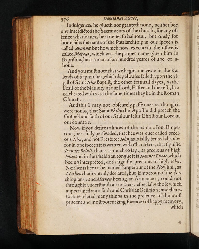 Indulgences he giueth nor granteth none, neither bee any interdiéted the Sacraments of the church, for any of- fence whatfoeuer, be itneuer fo hainous , but onely for homicide: the name of the Patriarchíhip in our fpeech is called Abunna: but he which now. executeth the office is called Marcus, which was the proper name giuen him in Baptifme, he is a man ofan hundred yeares of age or a- boue. And you muftnote;that we begin our yeare in the Ka- lends of September,which day alwaies falleth vpon the vi- gill of Saint 725» Baptift, the other fe(tiuall dayes , asthe Feaft of the Natiuity ef our Lord, Eafter and the reft , bee celebrated with vs at the fame times they bein the Roman Church. | Andthis I may not obfcurely paffe ouer as though it were not fo, that Saint P/z//p the Apoftle did preach the Gofpell and faith of our SauiourIefus Chrift our Lord in our countrie. Now if you defitetoknow of the name of our Empe- rour, he is fully perfwaded, that hee was euet called preci- ous Jobz, and not Presbiter 70575,sis falfly bruted abrode: for in onefpeechitis written with Characters, that fignifie Ioanzues Belull,chatisas much to fay , as precious or high Joha:and in the Chaldzan tongue it is 7042265 Ezcoe which becing interpreted, doth fignifie precious or high Joby, Neither is hec to be named Emperour of the Abyffini , as Matheus hath vntruly declared, but Emperour of the Ac- thiopians :and Mathew beeing an Armenian , could not throughly vnderftand our matters, efpecially thofe which appertained vnto faith and Chriftian Religion : and there- fore herelated many things in the prefence of the moft prudent and moft potentking Evsaue/ of happy MEMORY which