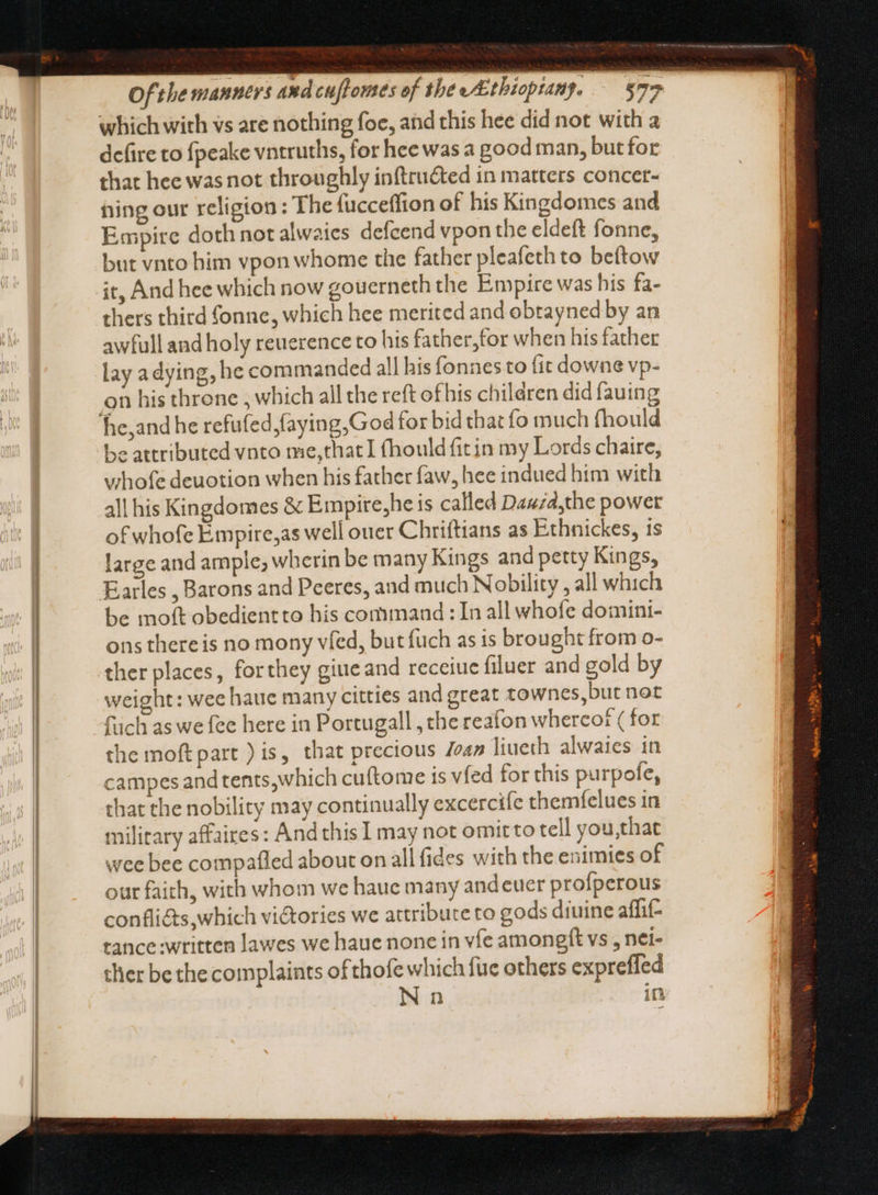 which with vs are nothing foe, and this hee did not with a defire to fpeake vntruths, for hee was a good man, butfor that hee was not throughly inftructed in matters concer- hing our religion: The (ucceffion of his Kingdomes and Empire doth not alwaies defcend vpon tbe eldeft fonne, but vnto him vpon whome the father pleafeth to beftow it, And hee which now gouerneth the Empire was his fa- thers third fonne, which hee merited and obtayned by an awfull and holy reuerence to his father,tor when his father lay a dying, he commanded all his fonnes to fit downe vp- on his throne , which all the reft ofhis children did fauing 1e,and he refufed,faying,God for bid that fo much fhould be attributed vnto me,thatI fhould fit in my Lords chaire, whofe deuotion when his father faw, hee indued him with all his Kingdomes & Empire,he is called Dawza,the power of whofe Empire,as well ouer Chriftians as Ethnickes, 1s large and ample, wherin be many Kings and petty Kings, Farles , Barons and Peeres, and much Nobility , all which be moft obedientto his command : In all whofe domini- ons thereis no mony vied, but fuch as is brought from o- ther places, forthey giueand receiue filuer and gold by weight: wee hauc many citties and great townes,but not füch as we fee here in Portugall , the reafon whercot ( for the moft part ) is, that precious Joan liueth alwaies in campes and tents, which cuftome ts vied for this purpofe, that the nobility may continually excercife themfelues in military affaires: And this I may not omitto tell you,that wee bee compafled about on all fides with the enimies of our faith, with whom we haue many andeuer proíperous confli&s,wbich victories we attribute to gods diuine affi- tance written lawes we haue none in víe amongft vs , nei- ther be the complaints ofthofe which fixe others expreffed Nn in