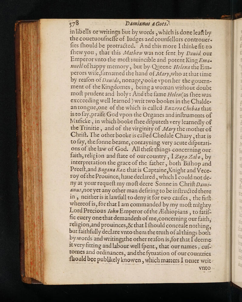 in libells or writings but by words , which is done leaftby the couetuoufneffe of Iudges and counfellors controuer- fies fhould be protra&amp;ed. And this more I thinkefit:to Íhew you , that this £Matbew was not fent by Dauzd our Emperor vnto the moft inuincible and potent King E»za- zuell ofhappy memory, but by Queene Helexa the Em- perors wite,furnamed the hand of Azary,who at that time by reafon of Davids, nonage,tooke vpon her the gouern- ment of the Kingdomes , being a woman without doubt moft prudent and holy: Andthe fame He/ez(as fhee was exccceding well learned ) writ two bookes in the Chalde- antongue,one of the which is called Ezzera Chebaa that is tofay.praife God vpon the Organes and inftruments of Muftcke , in which booke thee difputeth very learnedly of the Trinitie , and of the virginity of A¢ary the mother of Chrift. The otherbooke is called Chedale Chaay , that is to fay, the fonne beame, contayning very acute difputati- ons of the law of God. All thefe things concerning our. faith, religion and ftate of our country , I Zaga Zalo,b interpretation the grace of the father, both Bifhop and Preeft,and Buzaza Raz chat is Captaine, Knight and Vece- roy of the Prouince, haue declared , which I could.not de- ny at your requeft my moft deere Sonnein Chrift Dus;- 4hus nor yet any other man defiring to beinftru&amp;ted there in , neitheris it lawfull to deny it for two caufes , the firft whereof is, forthat Iam commanded by my moft mighty Lord Precious John Emperor ofthe Zithtopians , to fatif- fie euery onethat demandeth of me,concerning our faith; religion,and prouinces,&amp; that I (hould conceale nothin but faithfully declare vnto them the truth of althings both by-words and writingsthe other reafon is,for that I deeme: it very fitting and labour well fpent,, that our names , cuf- tomes and ordinances, and the fytuation of our countries fhould bee publikely knowen , which matters J neuer writ vnto