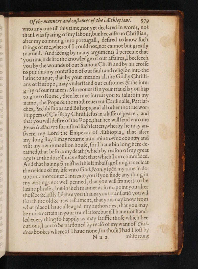 vnto any one till this time,nor yet declared in words, not that I was fparing of my labour,but becaufe no Chriftian, after my comming into portugall, defired to know fuch things of me,whereof I could not,nor cannot but greatly maruell, And feeing by many arguments I perceiue that * you much defire the knowledge of our affaires,I beefeech you by the wounds of our SauiourChrift and by his croffe to put this my confeffion of our faith and religion into the latine tongue, that by your meanes all the Godly Chrifti- ans of Europe , may vnderítand our cuftomes &amp; the inte- grity of our maners. Morcouer ifin your craueils you hap to goeto Rome, thenlet mee intreat you to falutein my name, the Pope &amp; the moft reuerent Cardinalls, Patriar- ches, Archbifhops and Bifhops,and all other the true wor- fhippers of Chrift,by Chrift Iefus in a kiffe of peace , and that you will defire of the Pope,that hee willfend vnto me Francis Alaarez; furnifhed fuch letters,wherby he may an- (were my Lord the Emperor of Aithiopia, that after my long ftay I may returne into mine owne country and vilit my owne manfion houfe, for | haue bin long here de: tained that before my death(which by reafon of my great ageis at the dore)I may effect that which Lam commaded, And that hauing furnifhed this Embaflage I might dedicat therefidue of my life vnto God,&amp;only fpéd my time in de- uotion, moreouer I intreate you if you finde any thing in my writings not well penned , that you will frame it to the latine phrafe , butin {uch manner as in no point you alter theféce:S&amp;laftly Ldefire you thatin your canflatió you wil fearch the old &amp; new teftament, that you ay know from what placel hauealleaged my authorities, that you may be more certain in your tranflation:but if [ haue not hand- led euery thing fo happily as may fatiffie thofe which bee curious,I am to be pardoned by reato of my want of Cha/- dean bookes whercof I haue none,for thofe I had Loft by