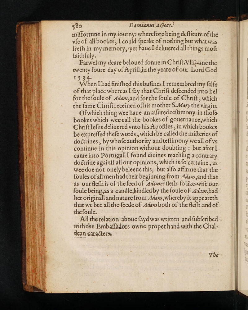 — = EET miffortune in my.iourny: wherefore being deflitute of the vie of allbookes, I could fpeake of nothing but what was fte(h in my memory, yet haue I deliuered all things moft faithfuly. | Farwel my deare beloued fonne in Chrift.Vlifane the twenty foure day of Aprill,in the yeare of our Lord God 1534. When [had finifhed this bufines I remembred my felfe of that place whereas I fay that Chrift defcended into hel for the foule of Adam,and forthe foule.of Chrift ; which the fame Chriitreceiued of his mother S.Afary the virgin. Of which thing wee haue an aflured.te{timony in thofa Chrift lefts deliuered vnto his Apoftles , in which bookes be expreffed thefe words , which be called the mifteries of do&amp;rines , by whofe authority and teftimony weall of vs came into PortugallI found diuines teaching a contrary doétrine againft all our opinions, which is fo certaine , as wee doe not onely beleeuc this, butalfo affirme that the foules of all men had their beginning from Adam,and that as our flefhis of the feed of dames fleth fo like-wife our foule being,as a candle,kindled by the foule of Adam,had her originall and nature from Adam,whereby it appeareth that we bec all the feede of 444v; both of the fle(h and of thefoule. . with the Embaffadors owne proper hand with the Chal- sean caracters — Ó——HÓÓ— áÍÓ——ÓÜ—oáÁ——
