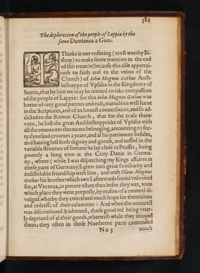 The deploration of the people of Lappsa by the fame Damianus a:Goes. z -— ay Thinke it not vnfitting ( moft worthy Bi- ee? j fhop) to make {ome mention In the end (x) D y^ s | of this treati! e(becaufe this alfo appertai- t ESF- Yneth to faith and to the vnion of the Z3 | Pese: Church) of ob» Magnus Gothus Arch- i.t bi(hoppe of Vpfalia in the Kingdome of Suetia,that by him we may be moued to take compaflion ofthe people of Lappia: for this Joha Magnus Gothus was borne of very good parents and rich,maruelous well feene inthe Scriptures,and of an honeft conuerfation,and fo ad- di&amp;edto the Roman Church , that for the zeale there- vnto, he loft the great Archbithoppricke of Vpfalia with all the reuencwes thereunto belonging amounting to for- ey thoufand crownes a yeare,and al his patrimony befides, and hauing loft both dignity and goods, and toffed in the variable ftreames of fortune he lay clofe in Pruffia , liuing poorely a long time at the Citty Daniz in Germa- thofe parts of Germany)l grew into great familiarity and indiffoluble friendfhip with him , and with O/aws Magnus Gothus his brother:which two I afterwards found vnlooked for,at Vecenza,in poorer eftate then befor they wer, vnto which place they went purpofly,by reafon ofa councel di- vulged,wherby they conceiued much hope for themfelues and redreffe of their calamities : And when the councell was difcontinued &amp;adorned,, thofe good mé being vtter- ly depriued of al their goods,wherwith while they inioyed them they often in thofe Nostherne parts contended bet prr Gul > iniaenG il. tlie Creager: much