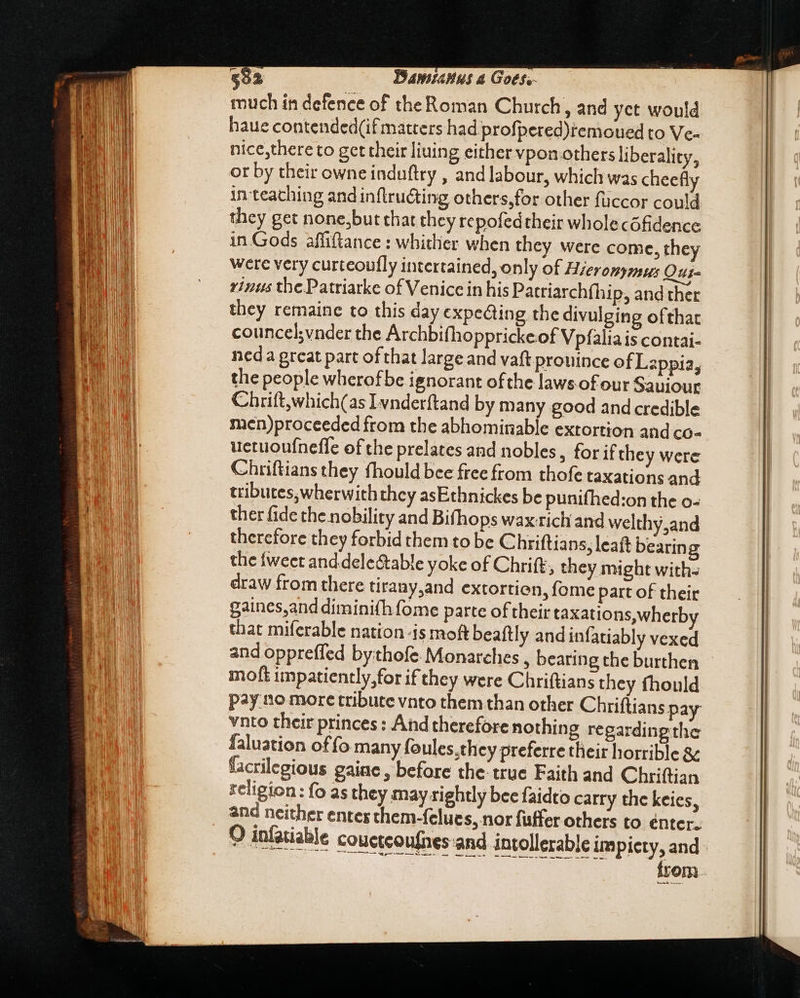 $92 Damianus a Goes, much in defence of the Roman Church, and yct would haue contended(if matters had profpered)remoued to Ve- nice,there to get their liuing either vpon.others liberality, or by their owne induftry , and labour, which was cheefly in-teaching and inflructing others,for other füccor could they get none,but that they repofedtheir wholecófidence in Gods affiftance : whither when they were come, they were very curteoufly intertained, only of Hierompmsus Oui rius the Patriarke of Venice in his Patriarchfhip, and ther they remaine to this day expedting the divulging ofthat councel;vnder the Archbifhopprickeof Vpfalia is contai- ned a great part of that large and vaft prouince of Lappia, the people wherofbe ignorant ofthe laws-of our Saviour Chrift,which(as Ivnderftand by many good and credible men)proceeded from the abhominable extortion and co- uetuoufneffe of the prelates and nobles, for if they were Chriftians they fhould bee free from thofe taxations and tributes, wherwith they asEthnickes be punifhed:on the o- ther fide the nobility and Bifhops wax rich and welthy,and therefore they forbid them to be Chriftians, leaft bearing the tweet and dele&amp;able yoke of Chrift, they might with- draw from there tirany,and extortion, fome part of their gaines,and diminifh fome parte of their taxations,wherb that miferable nation-is moft beaftly and infatiably vexed and oppreffed bythofe. Monarches , bearing the burthen moft impatiently,for if they were Chriftians they fhould pay no more tribute vnto them than other Chriftians pay vnto their princes : And therefore nothing regarding the faluation offo many foules.they preferre their horrible &amp; facrilegious gaine , before the true Faith and Chriftian religion: fo as they may rightly bee faidto carry the keies, and neither entes chem-fclues, nor fuffer others to énter. O infatiable couctcoufnes and intollerable im piety, and Do E S from — REPE ——E n —— a