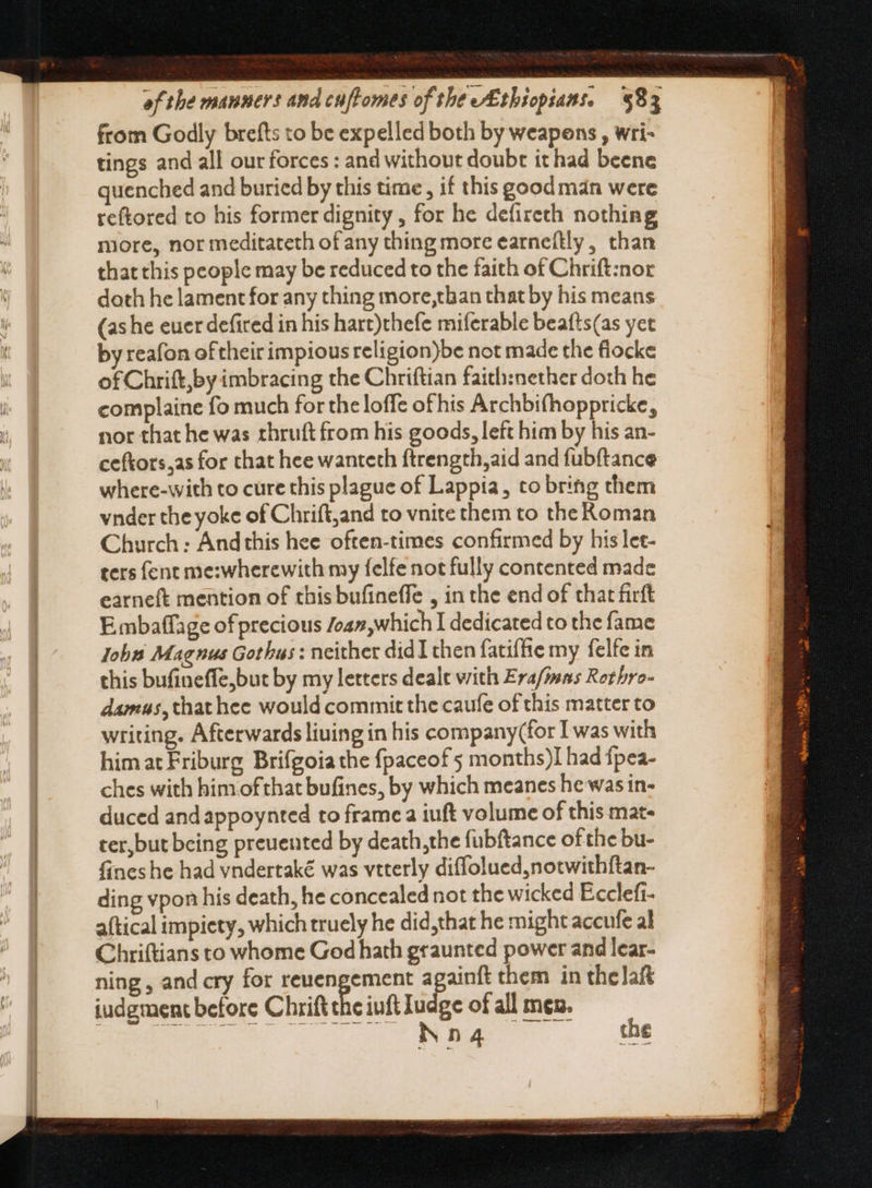 — — —-— - a from Godly brefts to be expelled both by weapons , wri- tings and all our forces : and without doubt it had beene quenched and buried by this time, if this good man were reftored to his former dignity , for he defireth nothing more, nor meditateth of any thing more earneftly, than that this people may be reduced to the faith of Chrift:nor doth he lament for any thing more,than that by his means by reafon of their impious religion)be not made the fiocke of Chrift,by imbracing the Chriftian faith:nether doth he complaine fo much for the loffe ofhis Archbifhoppricke, nor that he was thruft from his goods, left him by his an- ceftors,as for that hee wanteth ftrength,aid and fubftance where-with to cure this plague of Lappia, to bring them vnder the yoke of Chrift,and to vnite them to the Koman Church : And this hee often-times confirmed by his let- ters fent me:wherewith my felfe not fully contented made earneft mention of this bufineffe , in the end of that firft E mbaflage of precious ca», which I dedicated to the fame Jobs Magnus Gothus : neither didI then fatiffie my felfe in this bufineffe,but by my letters dealt with Era/imas Rothro- damus ,that hee would commit the caufe of this matter to writing. Afterwards liuing in his company(for I was with himatFriburg Brifgoia the fpaceof 5 months)I had fpea- ches with him ofthat bufines, by which meanes he was in- duced and appoynted to frame a iuft volume of this mat- ter,but being preuented by death,the fubftance of the bu- fines he had vndertaké was vtterly diffolued,notwithftan- ding vpon his death, he concealed not the wicked Ecclefi- aftical impiety, which truely he did,that he might accufe al Chriftians to whome God hath graunted power and lear- ning , and cry for reuengement againft them in thelaft judgment before Chrift the iuft Iudge of all men. Meo se er ee . due