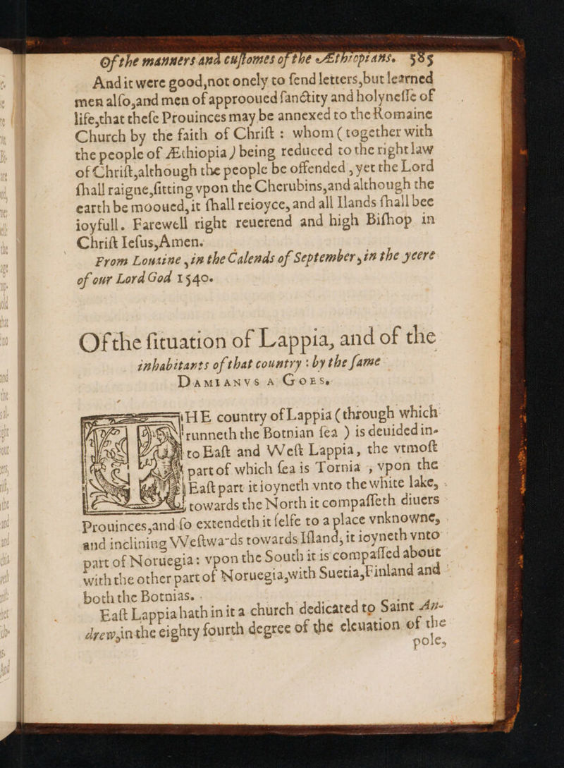 Andit were good,not onely to fend letters,but learned men alfo,and men of approoued fan&amp;tity and holyneffe of life,that thefe Prouinces may be annexed to the Romaine Church by the faith of Chrift : whom ( together with the people of ZEthiopia ) being reduced tothe nghtlaw of Chrift,although the people be offended , yet the Lord (hall raigne, fitting vpon the Cherubins,and although the earth be mooued, it (hall reioyce, and all Ilands fhall bee ioyfull. Farewell right reuerend and high Bifhop. in Chrift Iefus, Amen. From Louaiue ,in the Calends of September ,in the yeere of our Lord God 1540. Ofthe fituation of Lappia, and of che inhabitants of that country : by the fame Damranvs A GoES iH E country of Lappia ( through which jS runneth the Botnian {ea ) is deuided in- SRL towards the North it compaffeth diuers Prouinces,and fo extendeth it (elfe to a place vnknowne, and incliniag VVeftwa-ds towards Ifland; it ioyneth vnto part of Noruegia: vpon the South it iscompaffed about with the other part of Noruegia,with Suetia,Finland and - both the Botnias. . Eaít Lappiahathinita church dedicated to Saint 4z7- drew ja the eighty fourth degree of the elevation of the e by 479 FP» |
