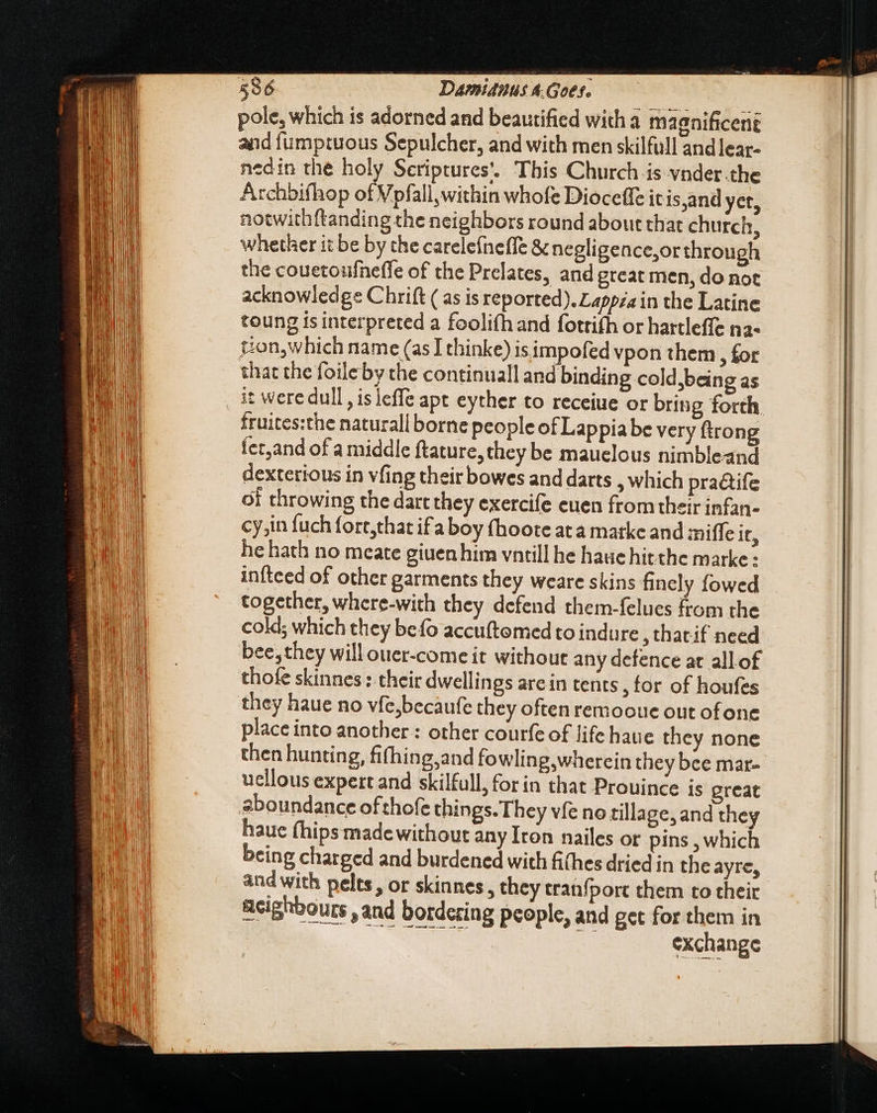pole, which is adorned and beautified with a magnificent and fumptuous Sepulcher, and with men skilfull and lear- nedin the holy Seriptures’. This Church is vnder the Archbifhop of Vpfall,within whofe Diocetfe itis,and yet, notwithftanding the neighbors round about that church, whether it be by the carelefneffe &amp; negligence,or through the couetoufneffe of the Prelates, and great men, do not acknowledge Chrift ( as is reported). Lappza in the Latine toung is interpreted a foolifh and fotrifh or hartleffe na- ton, which name (as Ithinke) is impofed vpon them, for that the foileby the continual! and binding cold,being as fruites:the naturall borne people of Lappiabe very ftrong fer,and of a middle ftature, they be mauelous nimbleand dexterious in vfing their bowes and darts , which pra&amp;ife of throwing the dart they exercife euen from their infan- cy,in fuch fort,that ifa boy (hoote ata marke and miffe it, he hath no meate giuen him vntill he hauc hitthe marke: infteed of other garments they weare skins finely fowed together, where-with they defend them-felues from the cold; which they befo accuftomed to indure , thatif need bee, they will ouer-come it without any defence at allof thofe skinnes : their dwellings are in tents, for of houfes they haue no vfe,becaufe they often remooue out ofone place into another : other courfe of life haue they none then hunting, fifhing,and fowling,wherein they bee mar- uellous expert and skilfull, for in that Prouince is great hauc fhips made without any Iron nailes or pins , which being charged and burdened with fithes dried in the ayre, and with pelts, or skinnes , they tranfport them to their Reighbours , and bordering people, and get for them in V CNN zi exchange