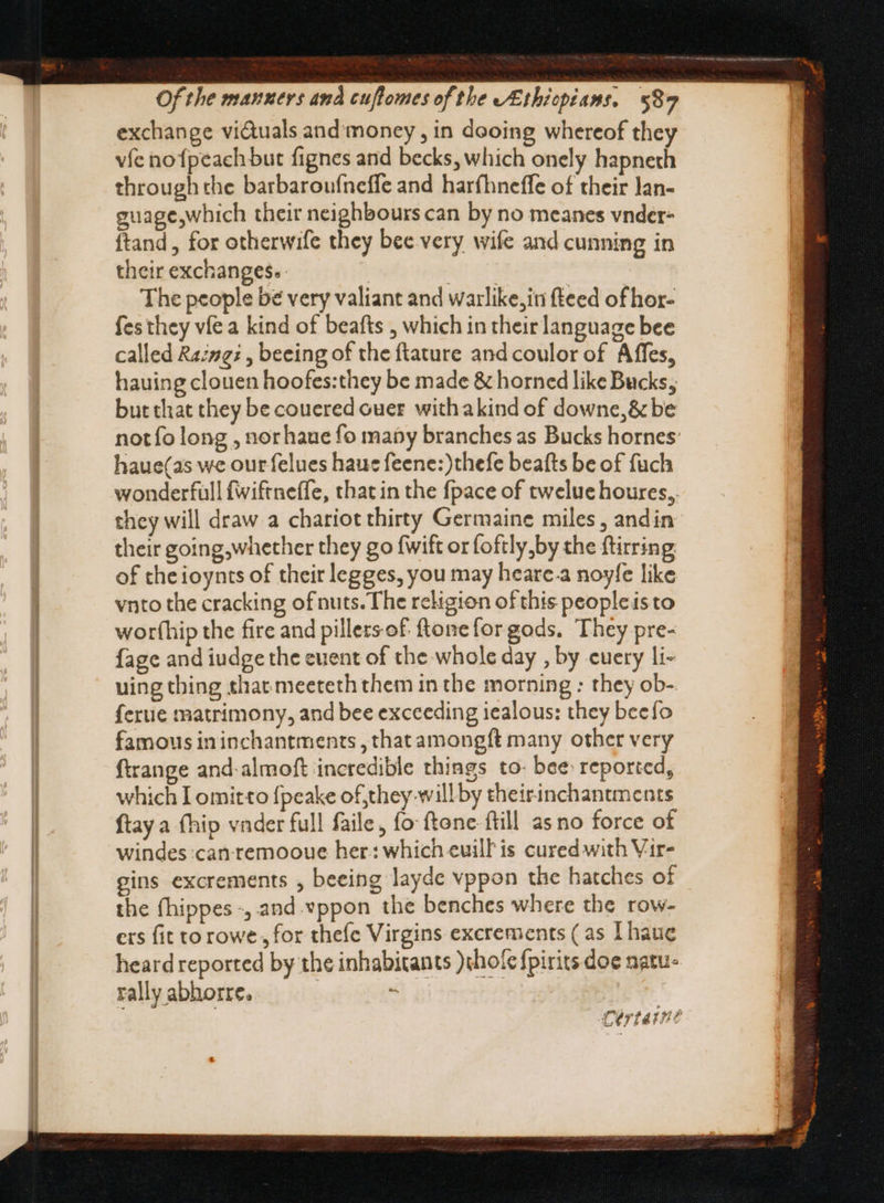 exchange viduals and'money , in dooing whereof they vfe nofpeach but fignes and becks, which onely hapneth through the barbaroufneffe and harfhneffe of their lan- guage,which their neighbours can by no meanes vnder- ftand , for otherwife they bee very wife and cunning in their exchanges. IESE The people be very valiant and warlike, in fteed of hor- fes they víe a kind of beafts , which in their language bee called Ra:ng:, beeing of the ftature and coulor of Affes, hauing clouen hoofes:they be made &amp; horned like Bucks, but that they be couered over withakind of downe,&amp; be not fo long , norhaue fo many branches as Bucks hornes haue(as we our felues hauc feene:)thefe beafts be of fuch wonderfull fwiftneffe, that in the {pace of tweluehoures,, they will draw a chariot thirty Germaine miles, andin their going,whether they go fwift or foftly by the ftirring of the ioynts of their legges, you may heare.a noyfe like vnto the cracking of nuts. The religion of this peopleis to worthip the fire and pillers-of ftone for gods. They pre- {age and iudge the event of the whole day , by cuery li- uing thing that meeteth them in the morning : they ob- ferue matrimony, and bee exceeding iealous: they beefo famous in inchantments , that among{t many other very ftrange and-almoft incredible things to- bee reported, which I omitto fpeake of they willby theirinchantments ftay a (hip vader full faile, fo ftone ftill as no force of windes:can remooue her: which euill is cured with Vir- gins excrements , beeing layde vppon the hatches of the fhippes , and vppon the benches where the row- ers fit to rowe for thefe Virgins excrements (as Ihaue heard reported by the inhabitants )chole fpirits doe natu- rally abhorre. « Cértat!?