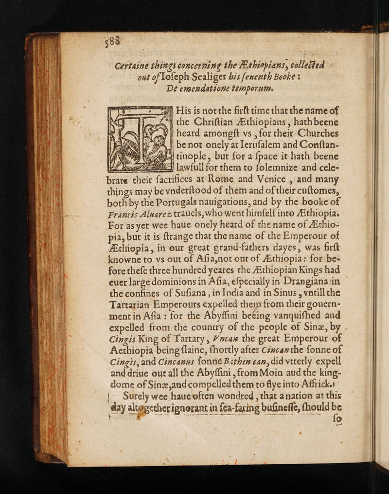 Certaine things concerning the ZEshiopians, colletted out of lofeph Scaliger his feuenth Booke: De emendatione temporum. s His is notthe firft time that the name of eas | the Chriftian ZEthiopians , hathbeene pe | heard amongfít vs , for their: Churches i IG yom | be not onely at Ierufalem and Conftan- 724494 inople, but for a {pace it hath beene 1 eee} lawfullfor them to folemnize and cele- brate their facrifices at Rome and Venice , and many things may be vnderítood of them and of their cuftomes, both by the Portugals nauigations, and by the booke of Francis Aluarez trauels, who went himfelf into ZEthiopia. For as yet wee haue onely heard of the name of ZEthio- pia, but it is ftrange that the name of the Emperour of ZEthiopia, in our great grand-fathers dayes, was firft knowne to vs out of Afia,not out of /Ethiopia: for be- fore thefe three hundred yeares the ZEthiopian Kings had | Surely wee haue often wondred , that anation at this —— — —