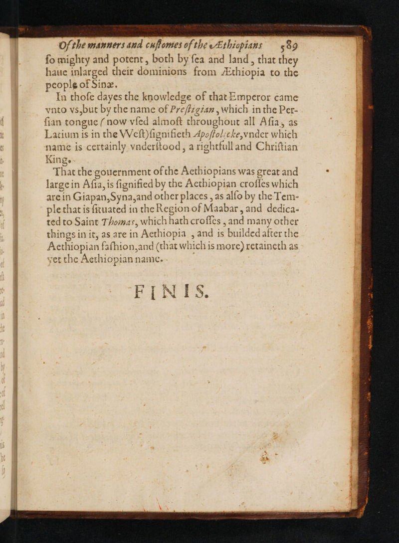 fo mighty and potent , both by fea and land, that they haue inlarged their dominions from Ethiopia to the peoplg of Sine, In thofe dayes the knowledge of that Emperor came vnto vs,but by the name of Pre/fzgian , which in the Per- fian tongue ( now vied almoft throughout all Afia; as Lazium is in the Weft)fignifieth Apoffol:cke,vnder which name is certainly vnderítood, a rightfulland Chriftian Kinge- That the gouernment of the Acthiopians was great and large in Afta, is fignified by the Aetbiopian croffes which are in Giapan,Syna,and other places , as alfo by the Tem- plethat is fituated in the Region of Maabar , and dedica- ted to Saint Thomas, which hath croffes , and many other things in it, as are in Aethiopia , and is builded after the Aethiopian fafhion,and (that which is more) retaineth as vet the Aethiopian name. . | |
