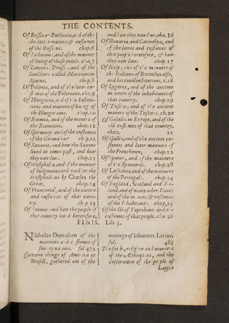 THE. CONTENTS. Of Ruffia ov Ruthenia,ad of the and love they now lue.cha. 36 ihe latt.r mauers &amp; eullomes | Of Banarta.and Carintbya, and of the Ruffi «s. chap.6 | f the lawes and cuftors es of Of Lithuanis,and of the manner that peop^e | eretofore , how- pini vo pe people € 54,7 they.now litte. chap. 17 Of Listosia , Pruffi-, and: of tbe | Of Italy, and of t! e mamaers of Souldiers called Marctanvin the Italians: of Romulus a//a, Spaine, . chap. ard his cinillinffitutions, ¢.18 Of Polonia, and of the later a | Of Lyguria , and of the ancient fh mes of the Poloniaus.cha,9 pasntuers of the inbabitants-of Of Hungaria,acd of t^e Inflitu- that country, chap.19 tions And maners of Ine ig ng of | Of Tu[cia , and of the ancient the Hangar jans.° C Lap. Tv | maners of the Tu[caxs. ch.20 Of Boemia, and of tbe maners gH f| Of Galalia in Ew rope, and of tbe the Boemiaus, ohap. cla -cuftcmes of that country. Of Germany ana 'of tbe cfm cha», 21 of the Germaives’ chp Of Gallia,and of the ancient ca- Of Saxonie, and how the Saxons : ftomes and later manners «f lined in times paff , and bow the Frenchmen, cbap.22 Of; Veflphal a. aud «f tbe manner of t^e Spa antiards. chap.28 28 of Iudgments ord-ized jor tbe | Of Luitania,and of the manners Weftphali:us by Charles the BC the Portugal. chap.24. Great, chap. 14V Of England , Scotland and [e- Of Franconia, ai id of the natitre e. and of many other Ilands and cuftoxces. of that coun- and of the mi iners Cj cuffomes try. chop iy}, of the [-habitants; chap.25 Of Suneuia, and bow the people of Y Ofths Le of T aprobane, and the that country lied heretofore,\ cuflomes of that people. c^a. 2.6 FINIS, Lib.;. [cholas Damafcen of the writtzgs of Johannes Lerius, manners and c. ftomes of fol. 483 ftm ry nations. fol 472 4 Trefaih religion and name s (ertaine things of America  of. the or us, 4nd the Brafill, gathered out of the { seploration of ike pe ple of Lappia -