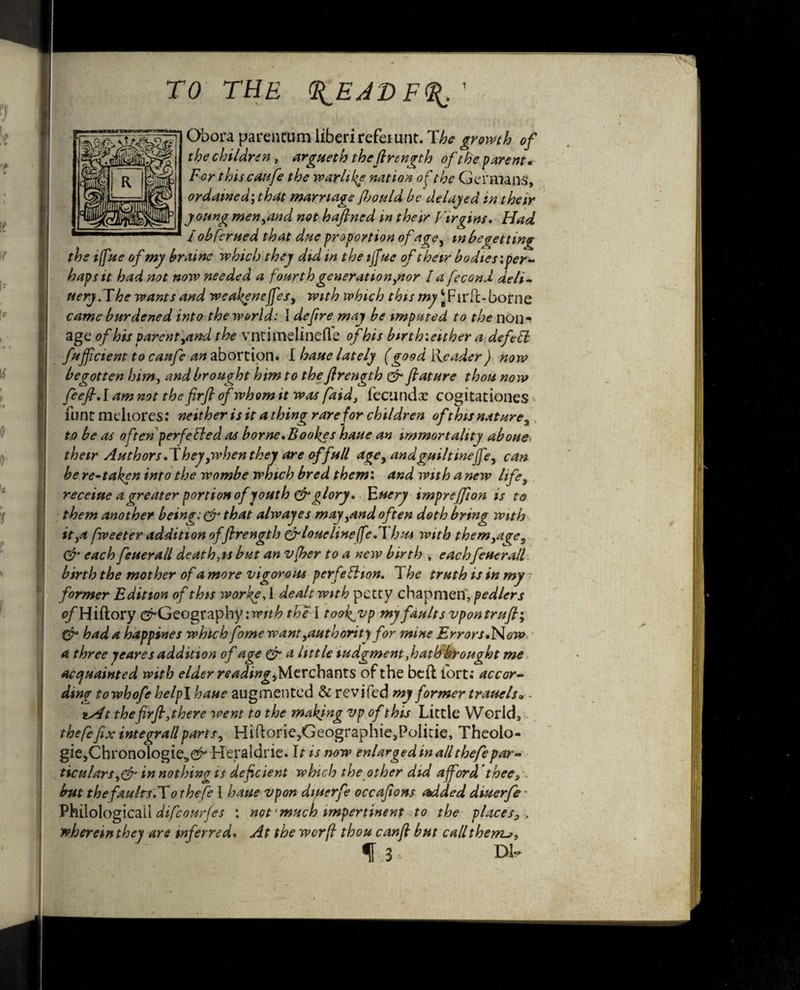 Obora parentum liberireferunt. The growth of the children , argueth the firength of the parent* For thiscaufe the warlike nation of the Germans, ordained; that marriage Jljould be deluged in their young men,and not haflned m their Fir gins, Flad lob ter tied that due proportion of age, in begetting the iffae of my braine which they did in the tjfue of their bodies'.per¬ haps it had not now needed a fourth generation,nor la fecond deli- fiery.The wants and weakeneffes, with which this my JFirft-borne came burdened into the world: I defire may be imputed to the non^ age of his parent,and the vntimelinefle of his birth’.either a defeft fuffictent to canfe an abortion. I bane lately (good Reader) now begotten him, and brought him to the firength & fiat are thou now feefi.lam not the firfi of whom it was faid, fecund# cogitationes <• Hint mehores: neither is it a thing rare for children ofthis nature, to be as often perfected as borne. Bookes haue an immortality aboue> their Authors.They,when they are of full age, and guilt ineffe, can be re-taken into the wombe which bred them', and with a new life, receiue a greater portion of youth & glory. Euery imprejfion is to them another beine:& that alwayes may,and often doth bring with it,a fweeter addition of firength cf/oueline/feA bus with them,a^c, & each feuerall death,is but an vfber to a new birth , eachfeuerall birth the mother of a more vigorous perfection. T he truth is in my • former Edition of this worke, i dealt with petty chapmen', pedlers e/'Hiftory (^Geography with the I took^vp my faults vpontrufi; & had a happines which fome want,authority for mine Errors •Now a three yeares addition of age & a little tudgment,hath brought me acquainted with elder reading chants of the beft fort; accor¬ ding towhofe help\ haue augmented & revifed my former trauels® - ts4t the firfi,there went to the making Vp of this Little World, thefefixintegrallparts, Hiftorie,Geographie,Politie, Theolo- gie,Chronologie><^ Heraldrie. 11 is now enlarged in all thefepar¬ ticulars,& in nothing is deficient which the other did afford thee3 but the faults.To thefe I haue vpon diuerfe occafions Added diuerfe • Philological! difeomfes : not much impertinent to the places^ , wherein they are inferred. At the worfi thou canfi but callthentj, f uS , Dl*>