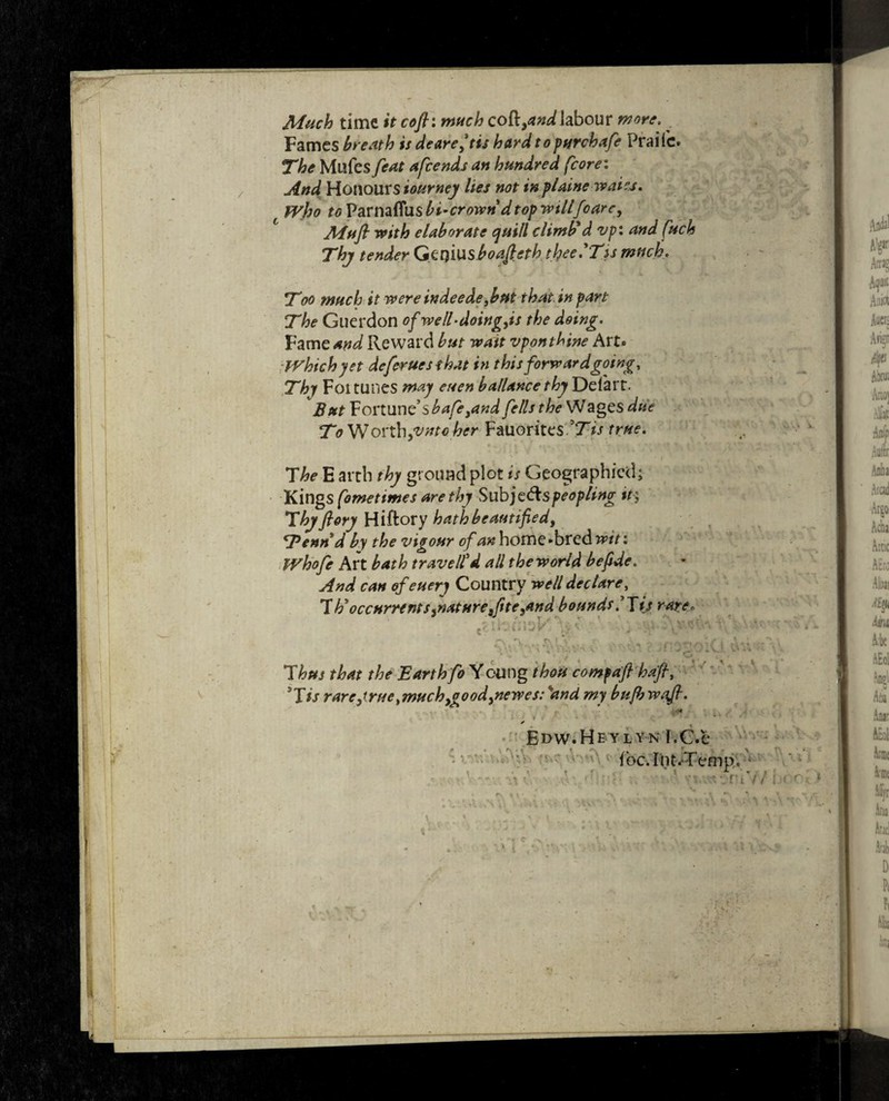 Much time it cofti much cofl^^Jabour more. Fames breath is deareftis hard topurchafe Praifc* The Mllfes feat afeends an hundred (core: And Honours tourney lies not in plainewaiej. Who to Vavmttusbi’crown d top willfoarc, Mufi with elaborate quill climb'd vp: and fuels Thy tender Gerjiusboafieth thee'Tss much. Too much it wereindeede3but that in part The Guerdon of well-doing,is the doing. Fame and Reward but wait vpon thine Art® Which yet defer ues that in this forwardgoing. Thy Foi tunes may euen ballance thy Delart. But Fortune’s bafe,and fells the Wages due To W ovth,vntc her Fauorites Tis true. The E arth thy ground plot is Geographied; Kings fometimes are thy Subje&speopting it; Thy flory Hiftory hath beautified, Tennd by the vigour of an home-bred win Whofe Art bath travelled all the world be fide. And can ofeuery Country well declare, Th'occurrents,nature,fite,and bounds 'Jij rare* * T , <*\ V \ -;J . V, ti „ y- ■ v. . v Thus that the Earth fo Yeung thou compafi hafl, 9Tis rare,true,much,good,newes: and my bufbwafi. T * r i • C . • * * ' * ✓ Edw.He ylyn I.C.e ibc. Int.Temp, ■ % * * r r t * ▼ t