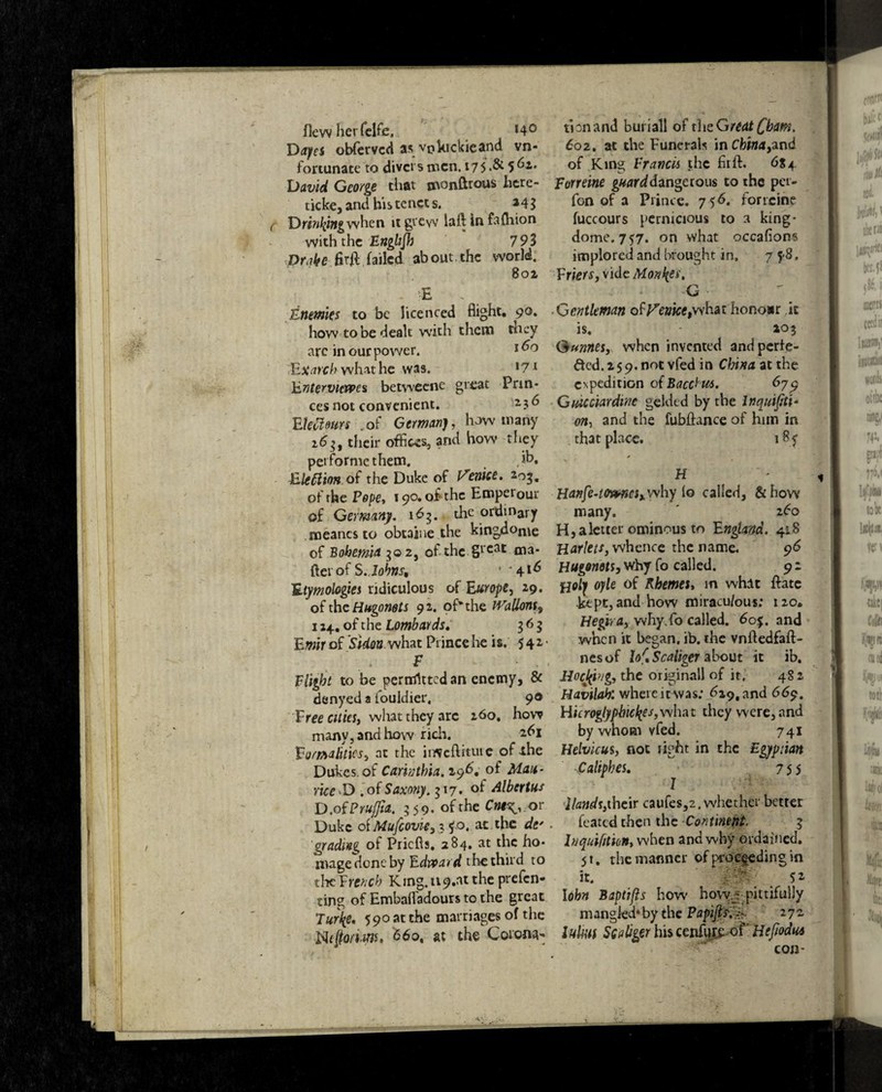 flew her felfe, *4° Daps obfervcd as vjikickieand vn- fortunate to divers men. 17 5 .& 5 62. David George that monftrous here- ticke, and his tenet s. *43 Dr/V^i»gwhen ji grew laft in fafhion with the Englijh 79S Drake fir# failed about,the world. 80a E ‘ Enemies to be licenced flight. 90. how to be dealt with them tncy are in our power. 160 Exarch what he was. l71 hntervicvpes betweene great Prin¬ ces not convenient. 2 3^ EUftourc .of Germanj, how many 16 u their offices, and how they pei forme them. .ib. Electionof the Duke of Venice. *og« of the Pape, 190. of the Emperour of Germany. 163. the ordinary naeancs to obtaiue the kingdom of Bohemia 302, of*the §t‘eat ma* fter of $. Johns, * *41^ Etymologies ridiculous of Europe, 29. of the Hugomts 92. of* the Gallons, 124. of the Lombards. 363 Emir of Sidon. what Prince he i s. 542' F Flight to be permitted an enemy, & denyed a iouldier, 90 Ftee cities, what they arc 260. how many, and how rich. *^1 Formalities, at the irfleflrtuie of ihe Dukes of Cannikin. 29b. of Mau¬ rice D .of Saxony. 317. of Alberius D.of Prujfta. 359. of the Cne^or Duke oiMufcovie,x^o, at the def . grading of Pricfls. 284. at the ho¬ mage done by Edward the third to the French K1ng.119.at the prefen- ting of Embaffadours to the great Turfa 590 at the marriages of the Neftoriarjs, 6bo, at the Corona-* tionand buriall of the Great foam, 602. at the Funerals inCfcw<*,and of King Francis the firft. 6S4 Forreine guard dangerous to the pei- fon of a Prince. 756. forreine fuccours pernicious to a king- dome. 757. on what occaflons implored and brought in, 7 5-8. Ftiers, vide Monies, G ■ Gentleman office,what hono*r it is. 203 Gurmes, when invented and perfe¬ cted. 259. not vfed in China at the expedition of Bacchus. 679 Giucciardinc gelded by the Inquifiti* on, and the fubftance of him in that place. 18 f H Hanfe-towteSy why lo called, & how many. z6o H, a letter ominous to England. 418 Harlets, whence the name. 96 Hugonets, why fo called. 9 2 fjoly oyle of Rhemes, m what ftatc kept, and how miracu/ous; 120. Hegira, why.fo called. 60%. and when it began, ib. the vnftedfaft- nesof hf* Scaliger about it ib. Hocking, the originall of it. 482 Havilah: where it was: 629, and 669. Hieroglyphtcfies,what they were, and by whom vfed. 741 Helvicus, not right in the Egyptian Caltphes. 7 5 5 Z Hands,their caufes,2. whether better feated then the Continent. 3 lnquifitkn, when and why ordained. 5t. the manner of proceeding in it. _ 52 Iohn Baptifls how hovv.r pittifully m angled* by the Papijis.%. 272 lulm Scaliger his cenfutc of' Hejiodut con-
