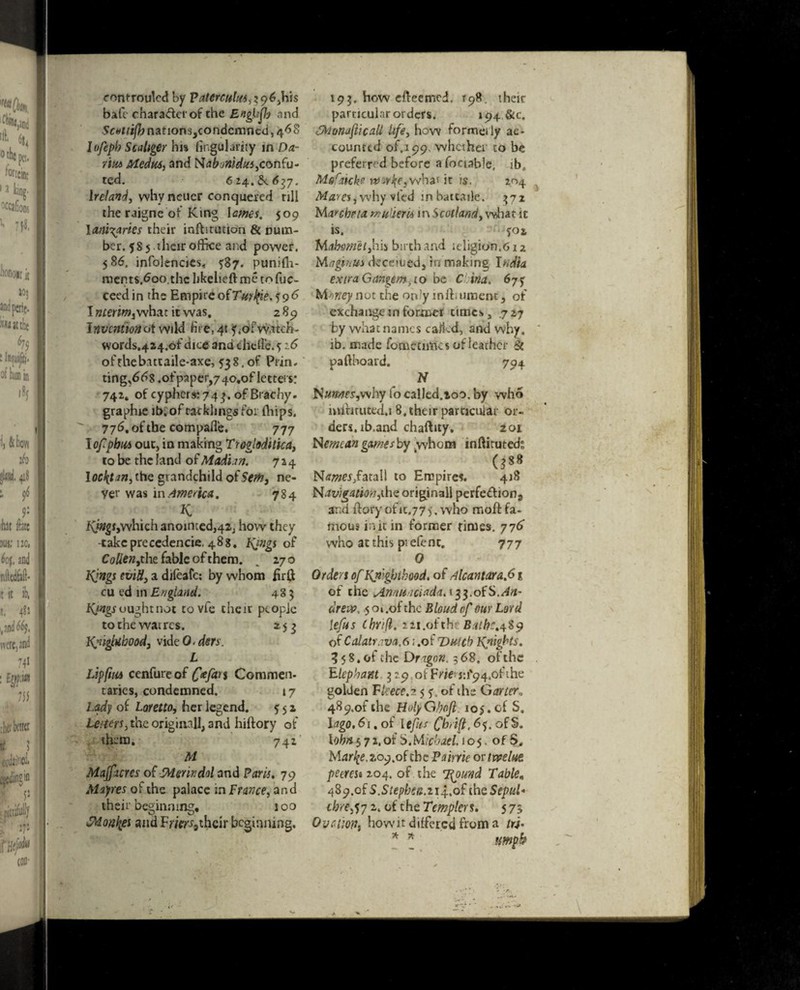 controuled by Paterculus,z<y6,h\s bale chara&erof the EngUfb and Scottifh nationsjcondcmncd, 46S lofeph Scaliger hi% lingulaiity in Da¬ rin* Media, and Nahonidus,confu- ted. 624 637, Ireland, why neuer conquered till the raigne ot King Iames. 509 \anl\arks their iaftitution & num¬ ber. $S 5 their office and power. 5 86, infolencies* ^87. punilh- men ts.6oo.thc hkelieft me to fuc- ceedin the Empire of7V*r#M96 I nterim, what it was, 2 89 Invention at wild fire, 41 f.ofvyatch- words.4a4.oi:'dice and chelie. ?z 6 ofrheb.ittaile-axe, 538. of Ptin. ting,d68.ot'paper,7 4o,of letters: 742. of cyphers:743. of Brachy. graphie ib. of racklings for {hips, 77^.ofthe compafle. 777 lofpbics out, in making Troglodttica, to be the land of Mad'un. 724 Iocktm, the grandchild of Setti3 ne¬ ver was \n America. 784 K fO»g*jWhich anointed,42, how they -takeprecedence, 488. Icings of Co#ew,the fable of them. . 270 Kings eviU, a difeafe: by whom firft cu ed in England. 483 Kings ought not tovfe the it people tothewatres. 253 Knighthood, vide 0- ders. L Lipfiu* cenfure of £V/2b s Commen. taries, condemned. 17 Lady of Loretto, her legend. 5 5 2 Letters, the original!, and hiftory of them. 742 M Majficres of Merit dal and Paris. 79 Mayres of the palace in Prance, and their beginning, 100 Monliei and Frifr^thcir beginning. 193. how efteetried. 198 their particular orders. 194. &C. MonajiicaU life, how formeily ac- counted of. 199, whether to be preferred before a foctable, ib, Mefaicke it is, 204 Mares,why vied inbatcaile. 372 Marcheta mutiem in Scotland, what it is. *02 Mahomet,hh birch and ieligion.6ia M a gin us deceiuedj in making India extra Gangem, to be C in a. 6j<y Mt>ney not the on?y mffiument, of exchange in former times, .7 27 by what names called, and why, ib. made fometimes of leather & paftboard. 794 N JSunnes,v\hy lo called.ioo. by who mlfirutcd.18, their particular or¬ ders. ib.and chaftity, 201 Nemcan games by whom inftituteds „ , . 0** Names,fatall to Empire*. 418 Navigation,^ originall perfeflion, and ftoryofic.77). who moftfa¬ mous in it in former rimes. 776 who at this ptefenc. 777 0 Orders of Knighthood, of Alcantara.61 of the Annit.iciadaii$i.oi$,An~ drew. 5 oi .of the Blond of our Lord lefts thrift. 22i.ofth Bathe.489 of Calatrava.6; .of Dutch Knights. 3 5 8. of the DrigGn. 3 68, of the Elephant 3:9 oiErte j:i'94.ofthe golden fleece.?. 5 ?. of ihe Gartera 489.01 the HolyGboft 105. of S. lago, 61. of lefts Chri(i,6<^. ofS. lohn § 7 z. of 5.Michael. 105. of S, Mdr^.209.of the Pairrie or tmlut peercJ6204. of . the T^oimd Table, 489.of S.Stephea.iif.oI the Sepul* ebrerfy 2, of the Templcrs. 5 73 Ovction, how it differed from a tra¬ mp b