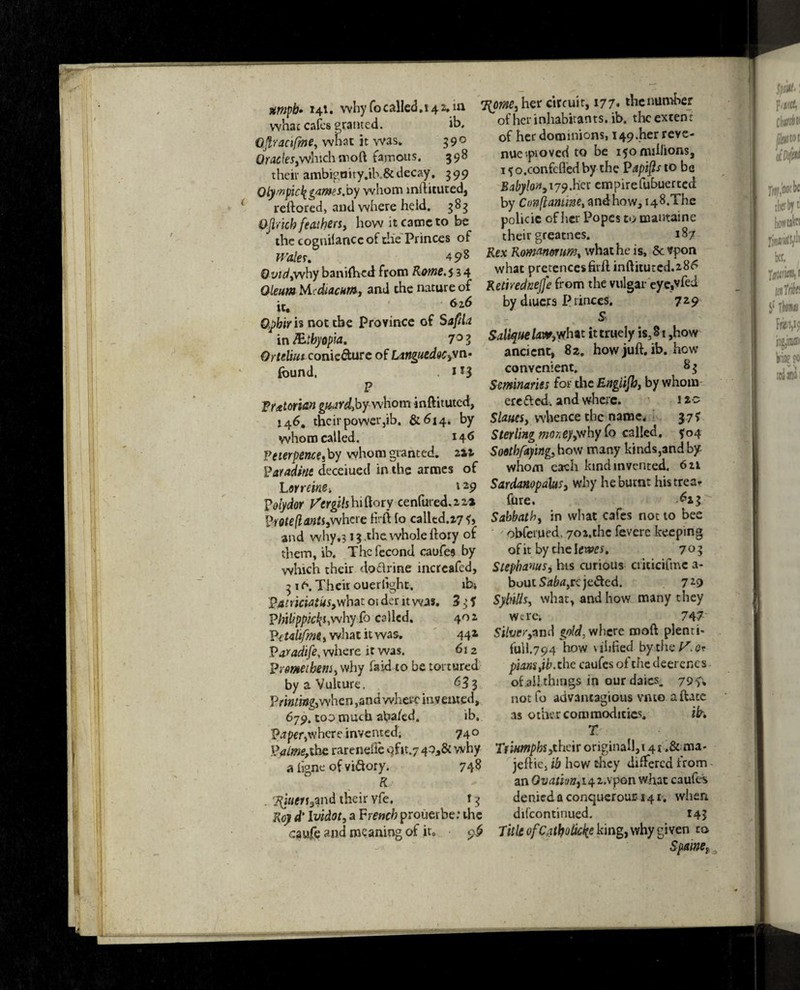 umpb» 141. why focailed. 142, in what cafes granted. ib, Qpacifme, what it was. 59° Oracles,whichmoft famous. 398 their ambigaity.ik&decay. 399 Qlywpic\ tames jo y whom inftituted, reftored, and where heid. 383 Qjbicb feathers > how it came to be the coguilancc of die Princes of Wales. 498 Ovidywhy banifhed from Rame.s 3 4 Oleum M diacnr/Sj and the nature of it. 626 Opbir is not the Province of Saftla in Mtbyopia. 7° Z OrteliutconicGturc of Languedoc,vn- found. . *13 P Tt&t often guardjof whom inftituted, 146. their power jib. &614. by whom called. M6 Vewpence,by whom granted, 212 Farad trie deceiuetl in the armes of L ovreine. l29 polydof yergihbi&oty centered. 2 2* Froteflants,where firft fo called.27^, and why,? 13.the whole ftory of them, ib. Thcfecond caufe$ by which their do&rine incrcafed, 31 f\ Theit ouerlight. ib» Fatriciatus,what 01 der it was. 3 3 f Pi;i/?p/w£i,whyib called. 402 Vctahfme»what it was. 441 Paradife, where it was. 612 Frmetbem, why faid to be tortured by a Vulture. 633 Filming,when ,and where invented, 679. too much aba/ed. ib, Faper,where invented. 740 )?alme,ihc rarenelie ofit.y 40,6c why a ligne of victory. 748 R . 7$uert3md their yfe. ! 3 Roy d' Ividot, a French prouerbe; the caufe and meaning of ir0 96 Thorne, her circuit, 177* the number ofherinhabitants.ib. theexten: of her dominions, 149.her reve¬ nue -.proved to be 150 millions, 15 o.confcfl'ed by the Papip to be Babylon,i79.her empirefubuerted by Conftantme, and how, i48.The policic of her Popes to mantaine their greatnes. 187 Rex Romanov um% what he is, Sc vpon what pretencesfull inftitutcd.286 Retirednejfe from the vulgar eye,vfed by diucxs P rinces. 729 S Saliquelaw, what ittruely is,§i,how ancient, 82. how juft. ib. how convenient, 8 $ Seminaries for the Engiijb, by whom eretted. and where. 1zo Slants, whence the name, 37? Sterling vrney,why fo called. *04 Sootbfafing, how many kinds,andby whom each kind invented. 621 Sardanopabs, why he burnt histrea- fore. ^*3 Sabbath, in what cafes not to bee obferued. 702,the fevere keeping of it by chelcatff. 703 Stepbanus, his curious criticifmc a- bout Saba, re je&ed. 7*9 SybiUs, what, and how many they Were; 747 Silver,*nd gold, where moft plenti- full.794 how vilified bythe^e? piamjb. the caufes of the deerenes of all things in ourdaies. 79?* notfo advantageous vmo aftate as other commodities, ib» T TfwmpbsjLheir original!, 141 .& ma* jeftie, ib how they differed from an 0vati;)ttii4.z,\'pQn what caufes denied a conqucrouu 141, when difeontinued. 143 Title of Catholic^ king, why given to ~ Spam,