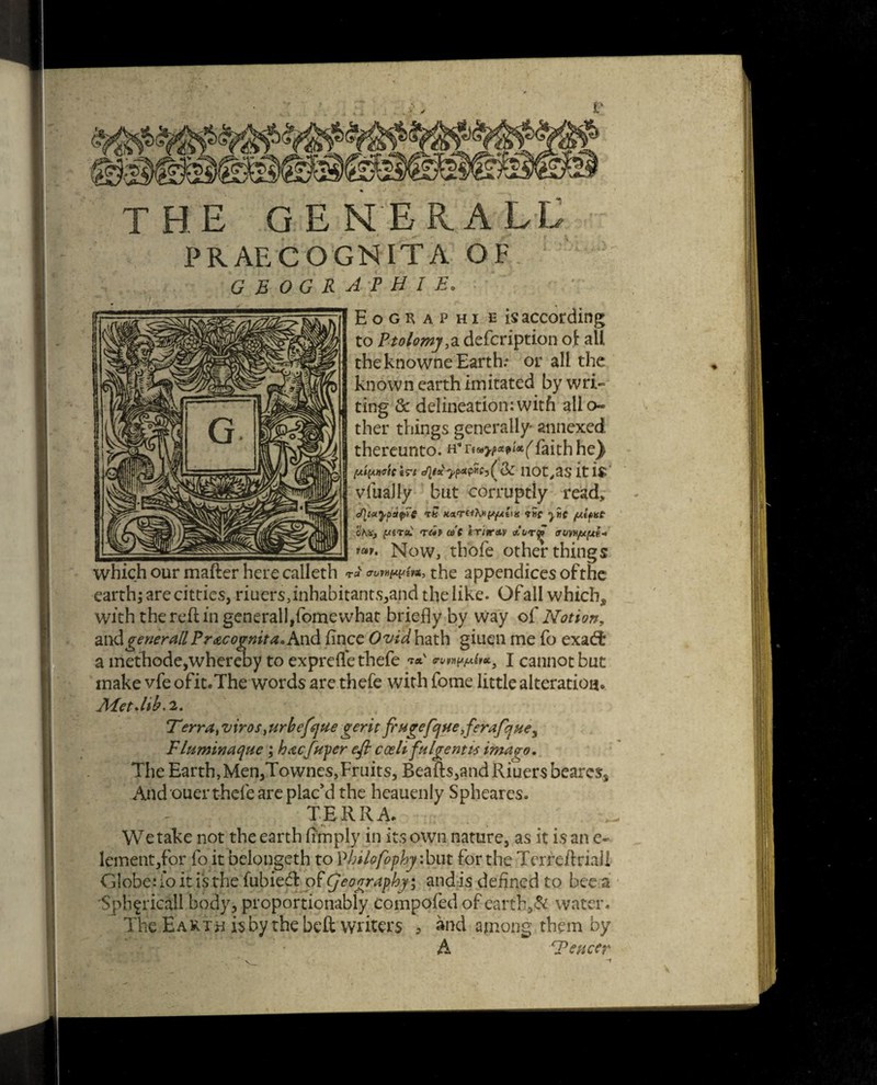 THE OENER.ALL PRAECOGNITA OF geographie. Eoguphi e is according to Ptolemy > a defcription oi: all the knowne Earth: or all the known earth imitated by wri¬ ting & delineation:with alio* ther things generally' annexed thereunto, h* re«>/>«p/<x^faith he^ (xipmclri 110t,as it i$ vluaJly but corruptly read* TH <the yiic /UtpHC oKXj f/STsu <T(4P w'c iriimv trvwfitfxi^ *»>• Now, thofe other things which our mafter here calleth t«v twmwfa, the appendices of the earth; are citties, riuers,inhabitants,and the like. Ofall which, with the reft in generall,fomewhat briefly by way of Notion, aiy&generallPr&cognita. And fince Ovid hath giuen me fo exadt a methode,whereby to exprefl'e thefe **' I cannot but make vfe ofit.The words are thefe with forne little alteration* JHetJib. 2. Terratviros> urbefque gerit frHgefquefterafque^ Fluminaque ; hacfuper eft coeli fulgent is imago* The Earth,Men,Townes,Fruits, Beaft$,andRiuer$beare$, And ouer thefe are plac’d the heauenly Spheares. TERRA. We take not the earth Amply in its own nature, as it is an e~ Iemetit,for fo it belongcth to Vhilofophy :but for the Terreftrial! Globe: io it is the fubiedl of geography; and is defined to bee a 'Sphfricall body, proportionably compofed of eartb.,& water. The Earth is by the beft writers > and among them by A ‘Fencer