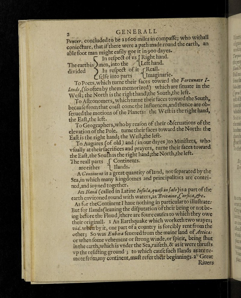 « GENERAL!. concluded to be 21600 miles in compaffe; who withall conieftnre, that if there were a path made round the earth, an able foot man might eafily goe it in 900 dayes. ( r I11 refpeft of vs J Right hand. The earth isJ men, into the TLeft hand, divided ) In refped of it jReall. . Cfelfe into parts XImaginane\ r To Poets, which turne their faces toward th z Fortunate In¬ lands often by them memorized) which are htuate in the Weft; the North is the righthand;the South,the left* To Aftronomers, which turne their faces toward the South* becaufe from that coaft come the Influences,and thence are ob- feruedthe motions of the Planets: the Weft is the right hand, the Eaft.the left. ' t . r « To Geographers,who by reaion of their obferuations of the elevation of the Pole, turne their faces toward the North: the Eaft is the right hand; the Weft,the left. To Augures (of old,) and (inourdayesJtoMimfters, who vfually at their facrifices and prayers,, turne their faces toward the Eaft,the South is the right hand;the North,the Lett* The reall parts /Continents. are either Hollands. # r « A Continent is a great quantity of la nd, tiot feparated by the Sea,in which many kingdomes and principalities are contei- ned,and ioyned together. . An Hand (called inLatine Infulayc[vafhnfalo)\s a part of the earth environed round with vj7ktzv$yzstBritaineyCorficay&c. As for theContinentl haue nothing in particular to llluftrate.* Rut for Hands(leauing the diiputation oftheii being or not be- ing before the Floud j there are fourecaufes to which they owe their originall* 1 An Earthquake which workethtwo wayes; ^//-c.whdn by it, one part of a country is forcibly rent from the other j So was Euboea feueredfrom themaine land 01 .Attica: or when fome vehement or ftrong winde,or fpirit* being fhut in the earth,which is vnder the Sea,raifeth,& asitwerethrulb vp the refilling ground , to which caufcfuch 1 lands as arc re- snore ftomany continent,mull refer their beginnings. 2 Great Ri tiers . ■ ••