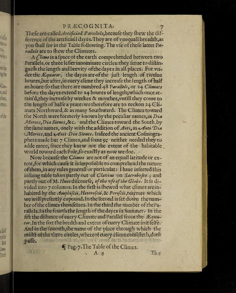 Thefe are called Artificial Parallelsyhecmfc they Ihew the dif¬ ference of the artificiail dayes. They are of vnequall breadth,as you fhail lee in the Table following. The vfe of thefe latter P<*- rallels are to fhew the Climates. A fit me is a fpace of the earth comprehended between two Parallels,or three lefler innominate circles:they ferue to diftin- guifh the length and brevity of the day es in all places. For vn- derth efiLquator, the day es are of the juft length of twelue houres,but after,in euery clime they increafe the / ength of half an houre.-fo that there are numbred 48 Parallels, or 24 Climats before the dayes extend to 24 houres of length; which once at- tain’d,they increafe by weekes 8c monthes,vntili they come to the length of halfe a yeare: we therefore are to reckon 24 C li- mats Northward,& as many Southward. The Climes toward the North were formerly known by the peculiar names,as Dta Meroes,Dia Sieves,8cc. and the Climes toward the South,by the fame names, onely with the addition of Anti, as *s€nti rDia UWeroes,and <ss£nti Dia Sienes. Indeed the ancient Cofmogra- phers made but 7 Climes,and fome cj; neither needed they to adde more, lince they knew not the extent of the habitable, world toward each Pole,fo exadfly as now we doe. Now becaufe the Climes are not of an equall latitude or ex¬ tent,for which caufe it is impossible to comprehend the nature of them,in any rules general 1 or particular: I haue inferred this infuing table taken partly out of CUvius on Sacrobofco ; and partly out ofM.hh/^rdiicourfe, of the vfe of the Globe. It is di¬ vided into 7 columns. In the firft is fhewed what climes are in¬ habited by the Amphifiii,Heterofcit}8c Pertfcii,tearmes which we will prefently expound.In the fecorid is fet down the num¬ ber of the climes themfelues. In the third the number of thePa- rallels. In the fourth the length of the dayes in Summer. In the fift the diftance of euery Climate and Parallel from the ALqua- tor.In the hxt the bredth and extent of euery Climate in it felfc. And in the feuenth,the name of the place through which the midft of the three circles,whereof euery clime corift ftetb, doth paffe* f Pag*7.The Table of the Climes* - A' 4 Tli.c
