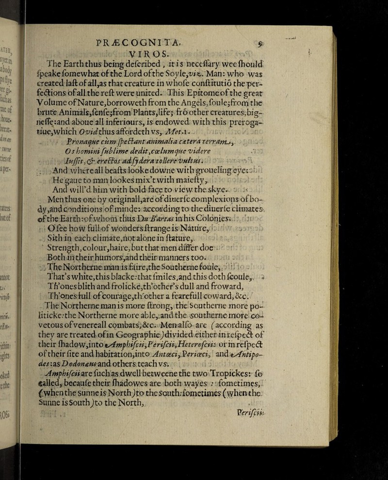VIROS. The Earth thus being described , it is ncceffary wccfhould ipeakcfomewhat of the Lordofthe Soyle/ws.. Man: who was created Iaft of all,as that creature in whole conftitutio the per¬ fections of all the reft were united. This Epitome of the great Volume ofNature,borroweth from the Angels,foule;fi*om the brute Animals,fenfe;.from Plants,life; fro other creatures,big- neffe:and abouc all inferiours, is endowed with this preroga¬ tive,which Ovid thus aftordeth vs, Afet.i. Pronaque cum (pc Ft ant animalta cater a terram-j,. Os hemim fubhme dedit^codumcjue videre luffit) & er echos adfjdera to Here vultus. And where all beafts lookedowne with groueling eye: - • He gaue to man lookes mix’t with maieftyr And will’d him with bold face to view the skye- ' ^ Men thus one by originall,are of diuerfe complexions of bo¬ dy,and conditions of mtnde: according to the diuerfe climates, ©f the Earth :-of whom thus Du Bart as in his Colonies. Olee how full of wonders ftrange is Nature, ■ Sith in each climate,not alone in ftature, J Strength, colour,haire, but that men differ doe ■ Both in their humors,and their manners too. The Northerne man isfaire,the Southemefoule, That’s white, this blacke.-that f miles,and this doth fcoule^ * Th’onesblith and frolickcjth’other’sdull and fro ward, Th’qnesfull of courage,tlTother a fearefull coward,&c. The Northerne man is more ftrong, the Scutherne more po~ liticke.'the Northerne more able^andthe sou therne more co¬ vetous ofvenereall combats, &c. Menalfo are (according as they are treated of in Geographiejdivided either in refped- of their {hadQWyiittOts4mpbifciiyPerifai,Heterofait orxhrefpeCf of their fite and habitation,into Antoeci^ericeci, and tsfntipo- des: as D odonans and others teach vs. Amphifciizxz fuch as dwell betweene the two Tropickes: f© called, becaufe their Ihadowes are both wayes ; fometimes, {when the sunneis North Jto the south: fometimes (when the Sunne is South)to the North, /