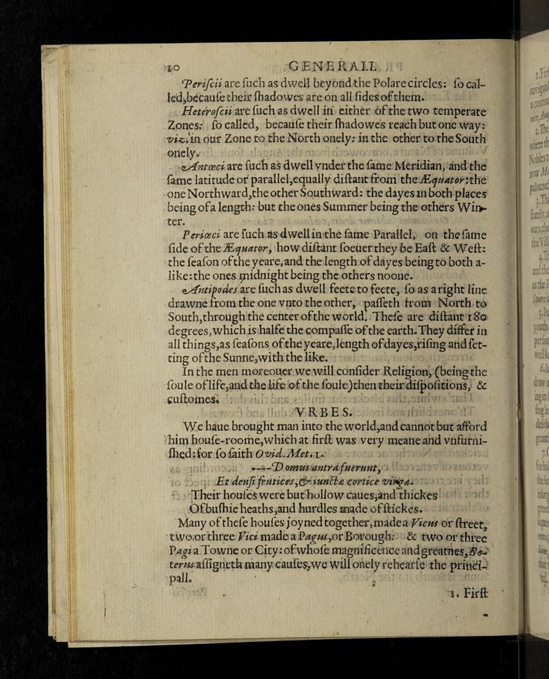 vio • .GENERAIL. ! cPerifdi are fuch as dwell beyond the Polare circles: fo cal- led,becaufetheir fhadowes are on all lidesofthem. Heterofcii are fuch as dwell in either of the two temperate Zones: fo called, becaufe their fhadowes reach but one way: violin our Zone to the North onely: in the other to the South onely. zAntceci are fuch as dwell vnder the fame Meridian, and the fame latitudeor parallel,equally diftant from the the one North ward,the other Southward: the dayes in both places being ofa length: but the ones Summer being the others Wit> ter. Perioeci are fuch as dwell inthe fame Parallel, on the fame fide of xhsMquator, how diftant foeuerthey be Eaft & Weft: the feafon ofthe yeare, and the length of dayes being to both a- like:the ones piidnight being the others noone. Antipodes are fuch as dwell feete to feete, fo as a right line drawne from the one vnto the other, pafleth h orn North to South,through the center ofthe world. Thcfe are diftant 180 degrees, which is halfe the compafte of the earth.They differ in all things,as feafons of the yeare, length ofdayes,riling andfet- ting ofthe Sunne,with the like. In the men moreouer we will confider Religion, (being the foule of life,and the life ofthe foule)then their difpolitions, & cuftomes. ; • - ; • b,.-■-■ioiv i - • :i-: VRBES. We haue brought man into the world,and cannot but afford ■ him houfe-roome,which at firft was very meaneand vnfurni- fhed:for fo faith Ovid.Met, u iz r ■ — ±-cDommantrafverunt, - Etdenfifrntices,&iunfl:£corticevi*g<e+ Their houfcs were but hollow caues,and thickes Ofbufhieheaths,and hurdles made offtickes. Many of thefe houfes joy ned together, made a View or ftreets two or three Fumadea Vagus, or Borough: & two or three P/zafaTownc or City:ofwhofe magnificence andgreatnes,#*- terns affigneth many caufes>we will onely rehearle the princi¬ ple ■1. Firft